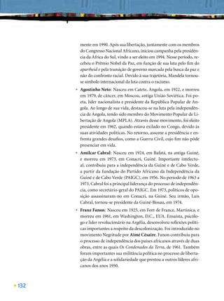 mente em 1990. Após sua libertação, juntamente com os membros
          do Congresso Nacional Africano, iniciou campanha pela presidên-
          cia da África do Sul, vindo a ser eleito em 1994. Nesse período, re-
          cebeu o Prêmio Nobel da Paz, em função de sua luta pelo ﬁm do
          apartheid e pela transição de governo marcada pela busca da paz e
          não do confronto racial. Devido à sua trajetória, Mandela tornou-
          se símbolo internacional da luta contra o racismo.
      •   Agostinho Neto: Nasceu em Catete, Angola, em 1922, e morreu
          em 1979, de câncer, em Moscou, antiga União Soviética. Foi po-
          eta, líder nacionalista e presidente da República Popular de An-
          gola. Ao longo de sua vida, destacou-se na luta pela independên-
          cia de Angola, tendo sido membro do Movimento Popular de Li-
          bertação de Angola (MPLA). Através desse movimento, foi eleito
          presidente em 1962, quando estava exilado no Congo, devido às
          suas atividades políticas. No retorno, assume a presidência e en-
          frenta grandes desaﬁos, como a Guerra Civil, cujo ﬁm não pôde
          presenciar em vida.
      •   Amílcar Cabral: Nasceu em 1924, em Bafatá, na antiga Guiné,
          e morreu em 1973, em Conacri, Guiné. Importante intelectu-
          al, contribuiu para a independência da Guiné e de Cabo Verde,
          a partir da fundação do Partido Africano da Independência da
          Guiné e de Cabo Verde (PAIGC), em 1956. No período de 1963 a
          1973, Cabral foi a principal liderança do processo de independên-
          cia, como secretário-geral do PAIGC. Em 1973, políticos de opo-
          sição assassinaram-no em Conacri, na Guiné. Seu irmão, Luís
          Cabral, tornou-se presidente da Guiné-Bissau, em 1974.
      •   Franz Fanon: Nasceu em 1925, em Fort de France, Martinica, e
          morreu em 1961, em Washington, D.C., EUA. Ensaísta, psicólo-
          go e líder revolucionário na Argélia, desenvolveu reﬂexões políti-
          cas importantes a respeito da descolonização. Foi introduzido no
          movimento Negritude por Aimé Césaire. Fanon contribuiu para
          o processo de independência dos países africanos através de duas
          obras, entre as quais Os Condenados da Terra, de 1961. Também
          foram importantes sua militância política no processo de liberta-
          ção da Argélia e a solidariedade que prestou a outros líderes afri-
          canos dos anos 1950.



132
 