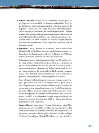 •   Patrice Lumumba: Nasceu em 1925, em Onalua, no antigo Con-
    go Belga, e morreu em 1965, em Katanga, na República do Con-
    go. Foi líder da independência congolesa e primeiro-ministro da
    República Democrática do Congo. Durante a luta pela indepen-
    dência, fundou o Movimento Nacional Congolês (MNC). Ligado
    aos pan-africanistas, nacionalistas africanos como Nkrumah, foi
    profundamente inﬂuenciado por suas idéias nacionalistas e an-
    ticolonialistas. Em 1960, o coronel do exército congolês Mobuto
    Sese Seko deu um golpe de Estado e prendeu Lumumba, que foi
    logo assassinado.
•   Malcolm X: Ao se converter ao islamismo, passou a se chamar
    El-Hajj Malik El-Shabbazz. Durante a militância religiosa e po-
    lítica, ﬁcou conhecido como Malcolm X. Nasceu em 1925, em
    Omaha, Nebraska, e morreu em 1965, em Nova York.
    Foi uma das ﬁguras mais importantes do século XX na luta con-
    tra o racismo nos Estados Unidos. Converteu-se ao islamismo na
    prisão e se tornou uma das maiores lideranças da Nação do Islã,
    movimento fundado e liderado por Elijah Muhammad. Ao sair
    da prisão, conﬁaram-lhe um templo no Harlem, onde começou,
    com o apoio de Elijah, uma campanha forte contra o racismo, a
    partir da interpretação do Corão feita pela Nação do Islã.
    Com o tempo, Malcolm X desenvolveu suas próprias interpreta-
    ções, que conﬂitavam com as da Nação do Islã, o que o levou a
    deixá-la para fundar uma mesquita orientada pelo princípio de
    cooperação com a luta pelos direitos civis. Em 1964, após pere-
    grinação a Meca, fundou a Organização da Unidade Afro-Ame-
    ricana. Esse projeto, no entanto, foi interrompido pelo seu assas-
    sinato, em 1965, pouco depois de planejar a apresentação de um
    documento em que denunciaria à ONU a violação dos direitos
    humanos dos afro-americanos.
•   Samora Machel: Nasceu em 1933, em Chilembene, atual Mo-
    çambique, e morreu em 1986, em Mbuzini, na África do Sul. Foi
    líder revolucionário e primeiro presidente de Moçambique. Na
    juventude, integrou a Frente pela Libertação de Moçambique
    (Frelimo), liderada por Eduardo Mondlane, em 1962. Após trei-




                                                                         133
 