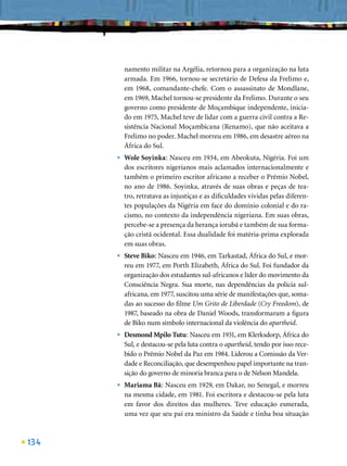 namento militar na Argélia, retornou para a organização na luta
          armada. Em 1966, tornou-se secretário de Defesa da Frelimo e,
          em 1968, comandante-chefe. Com o assassinato de Mondlane,
          em 1969, Machel tornou-se presidente da Frelimo. Durante o seu
          governo como presidente de Moçambique independente, inicia-
          do em 1975, Machel teve de lidar com a guerra civil contra a Re-
          sistência Nacional Moçambicana (Renamo), que não aceitava a
          Frelimo no poder. Machel morreu em 1986, em desastre aéreo na
          África do Sul.
      •   Wole Soyinka: Nasceu em 1934, em Abeokuta, Nigéria. Foi um
          dos escritores nigerianos mais aclamados internacionalmente e
          também o primeiro escritor africano a receber o Prêmio Nobel,
          no ano de 1986. Soyinka, através de suas obras e peças de tea-
          tro, retratava as injustiças e as diﬁculdades vividas pelas diferen-
          tes populações da Nigéria em face do domínio colonial e do ra-
          cismo, no contexto da independência nigeriana. Em suas obras,
          percebe-se a presença da herança iorubá e também de sua forma-
          ção cristã ocidental. Essa dualidade foi matéria-prima explorada
          em suas obras.
      •   Steve Biko: Nasceu em 1946, em Tarkastad, África do Sul, e mor-
          reu em 1977, em Porth Elizabeth, África do Sul. Foi fundador da
          organização dos estudantes sul-africanos e líder do movimento da
          Consciência Negra. Sua morte, nas dependências da polícia sul-
          africana, em 1977, suscitou uma série de manifestações que, soma-
          das ao sucesso do ﬁlme Um Grito de Liberdade (Cry Freedom), de
          1987, baseado na obra de Daniel Woods, transformaram a ﬁgura
          de Biko num símbolo internacional da violência do apartheid.
      •   Desmond Mpilo Tutu: Nasceu em 1931, em Klerksdorp, África do
          Sul, e destacou-se pela luta contra o apartheid, tendo por isso rece-
          bido o Prêmio Nobel da Paz em 1984. Liderou a Comissão da Ver-
          dade e Reconciliação, que desempenhou papel importante na tran-
          sição do governo de minoria branca para o de Nelson Mandela.
      •   Mariama Bâ: Nasceu em 1929, em Dakar, no Senegal, e morreu
          na mesma cidade, em 1981. Foi escritora e destacou-se pela luta
          em favor dos direitos das mulheres. Teve educação esmerada,
          uma vez que seu pai era ministro da Saúde e tinha boa situação



134
 