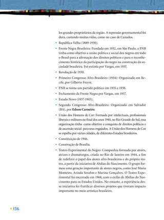 los grandes proprietários da região. A repressão governamental foi
          dura, custando muitas vidas, como no caso de Canudos.
      •   República Velha (1889-1930).
      •   Frente Negra Brasileira: Fundada em 1932, em São Paulo, a FNB
          tinha como objetivo a união política e social dos negros em todo
          o Brasil para a aﬁrmação dos direitos políticos e para o reconhe-
          cimento histórico da participação do negro na construção da so-
          ciedade brasileira. Foi extinta por Vargas, em 1937.
      •   Revolução de 1930.
      •   Primeiro Congresso Afro-Brasileiro (1934): Organizado em Re-
          cife, por Gilberto Freyre.
      •   FNB se torna um partido político em 1935 e 1936.
      •   Fechamento da Frente Negra por Vargas, em 1937.
      •   Estado Novo (1937-1945).
      •   Segundo Congresso Afro-Brasileiro: Organizado em Salvador
          (BA), por Edson Carneiro.
      •   União dos Homens de Cor: Formada por intelectuais, proﬁssionais
          liberais e militares no ﬁnal dos anos 1940, no Rio Grande do Sul, essa
          organização tinha como objetivo a conquista de direitos políticos e
          de ascensão social para seus engajados. A União dos Homens de Cor
          se espalha por várias cidades, de diferentes Estados brasileiros.
      •   Constituição de 1946.
      •   Construção de Brasília.
      •   Teatro Experimental do Negro: Companhia formada por atores,
          atrizes e dramaturgos, criada no Rio de Janeiro em 1944, a ﬁm
          de redeﬁnir o papel dos atores afro-brasileiros e do próprio tea-
          tro, a partir da iniciativa de Abdias do Nascimento. O grupo for-
          mou uma geração importante de atores negros, como José Maria
          Monteiro, Arinda Seraﬁm e Marina Gonçalves. O Teatro Expe-
          rimental foi encerrado em 1968, com o exílio de Abdias do Nas-
          cimento para os Estados Unidos. No entanto, a experiência des-
          sa iniciativa fez frutiﬁcar diversos projetos que tiveram impacto
          importante no meio artístico brasileiro.




136
 