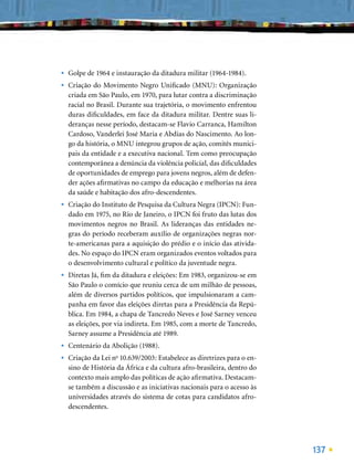 •   Golpe de 1964 e instauração da ditadura militar (1964-1984).
•   Criação do Movimento Negro Uniﬁcado (MNU): Organização
    criada em São Paulo, em 1970, para lutar contra a discriminação
    racial no Brasil. Durante sua trajetória, o movimento enfrentou
    duras diﬁculdades, em face da ditadura militar. Dentre suas li-
    deranças nesse período, destacam-se Flavio Carranca, Hamilton
    Cardoso, Vanderlei José Maria e Abdias do Nascimento. Ao lon-
    go da história, o MNU integrou grupos de ação, comitês munici-
    pais da entidade e a executiva nacional. Tem como preocupação
    contemporânea a denúncia da violência policial, das diﬁculdades
    de oportunidades de emprego para jovens negros, além de defen-
    der ações aﬁrmativas no campo da educação e melhorias na área
    da saúde e habitação dos afro-descendentes.
•   Criação do Instituto de Pesquisa da Cultura Negra (IPCN): Fun-
    dado em 1975, no Rio de Janeiro, o IPCN foi fruto das lutas dos
    movimentos negros no Brasil. As lideranças das entidades ne-
    gras do período receberam auxílio de organizações negras nor-
    te-americanas para a aquisição do prédio e o início das ativida-
    des. No espaço do IPCN eram organizados eventos voltados para
    o desenvolvimento cultural e político da juventude negra.
•   Diretas Já, ﬁm da ditadura e eleições: Em 1983, organizou-se em
    São Paulo o comício que reuniu cerca de um milhão de pessoas,
    além de diversos partidos políticos, que impulsionaram a cam-
    panha em favor das eleições diretas para a Presidência da Repú-
    blica. Em 1984, a chapa de Tancredo Neves e José Sarney venceu
    as eleições, por via indireta. Em 1985, com a morte de Tancredo,
    Sarney assume a Presidência até 1989.
•   Centenário da Abolição (1988).
•   Criação da Lei no 10.639/2003: Estabelece as diretrizes para o en-
    sino de História da África e da cultura afro-brasileira, dentro do
    contexto mais amplo das políticas de ação aﬁrmativa. Destacam-
    se também a discussão e as iniciativas nacionais para o acesso às
    universidades através do sistema de cotas para candidatos afro-
    descendentes.




                                                                         137
 