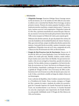 ■   PERSONAGENS
          •   Chiquinha Gonzaga: Francisca Edwiges Neves Gonzaga nasceu
              no Rio de Janeiro, em 17 de outubro de 1847, ﬁlha de uma mula-
              ta solteira com o marechal José Basileu Neves Gonzaga, na época
              primeiro-tenente. Pioneira da música popular brasileira, enfren-
              tando preconceitos machistas, compôs músicas para 77 peças tea-
              trais e assinou cerca de 2 mil composições. Chiquinha é autora de
              Ó, Abre Alas, a primeira marchinha de carnaval do país. Mais tar-
              de, seu maxixe Corta-Jaca foi tocado pela primeira-dama Nair de
              Teffé, numa recepção no Palácio do Catete, para espanto geral.
              Defensora dos direitos autorais, de que ela própria fora vítima, foi
              uma das fundadoras da Sociedade Brasileira de Autores Teatrais, a
              Sbat, que existe até hoje, sempre em defesa dos direitos autorais dos
              músicos. Lutou pelo ﬁm da escravidão e apoiou vivamente a causa
              republicana. Chiquinha viveu até os 87 anos, compondo até os 85,
              e faleceu no dia 28 de fevereiro de 1935, no Rio de Janeiro.
          •   Dragão do Mar/Francisco José do Nascimento: Nasceu em 15
              de abril de 1839, em Canoa Quebrada, Ceará. De família de pes-
              cadores, foi criado pela mãe, Matilde, rendeira, sendo conheci-
              do por muitos anos como Chico da Matilde. Seu pai morreu ten-
              tando a vida em um seringal na Amazônia, quando ele ainda era
              menino. Na fase adulta, tornou-se jangadeiro e foi herói da abo-
              lição da escravatura no Ceará. Sua bravura no bloqueio do por-
              to de Fortaleza, impedindo o embarque de escravos, rendeu-lhe
              o apelido de “Dragão do Mar”. Em 25 de março de 1884, os abo-
              licionistas da Corte levaram-no ao Rio de Janeiro para uma visi-
              ta de 15 dias, com direito a desﬁle ao longo da cidade e festas em
              sua homenagem.
              Com o advento da República, João Cordeiro assumiu brevemen-
              te a Presidência do Estado. Nessa ocasião, entregou ao Dragão
              do Mar a patente de major e ajudante-de-ordens do secretário-
              geral do Comando Superior da Guarda Nacional do Estado do
              Ceará, em reconhecimento à sua bravura. A Guarda Nacional
              era uma das corporações mais importantes do Estado brasilei-
              ro, com grande visibilidade social. O Dragão do Mar faleceu em
              1914, em Fortaleza.



138
 