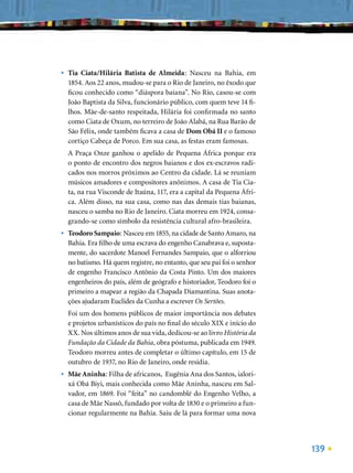•   Tia Ciata/Hilária Batista de Almeida: Nasceu na Bahia, em
    1854. Aos 22 anos, mudou-se para o Rio de Janeiro, no êxodo que
    ﬁcou conhecido como “diáspora baiana”. No Rio, casou-se com
    João Baptista da Silva, funcionário público, com quem teve 14 ﬁ-
    lhos. Mãe-de-santo respeitada, Hilária foi conﬁrmada no santo
    como Ciata de Oxum, no terreiro de João Alabá, na Rua Barão de
    São Félix, onde também ﬁcava a casa de Dom Obá II e o famoso
    cortiço Cabeça de Porco. Em sua casa, as festas eram famosas.
    A Praça Onze ganhou o apelido de Pequena África porque era
    o ponto de encontro dos negros baianos e dos ex-escravos radi-
    cados nos morros próximos ao Centro da cidade. Lá se reuniam
    músicos amadores e compositores anônimos. A casa de Tia Cia-
    ta, na rua Visconde de Itaúna, 117, era a capital da Pequena Áfri-
    ca. Além disso, na sua casa, como nas das demais tias baianas,
    nasceu o samba no Rio de Janeiro. Ciata morreu em 1924, consa-
    grando-se como símbolo da resistência cultural afro-brasileira.
•   Teodoro Sampaio: Nasceu em 1855, na cidade de Santo Amaro, na
    Bahia. Era ﬁlho de uma escrava do engenho Canabrava e, suposta-
    mente, do sacerdote Manoel Fernandes Sampaio, que o alforriou
    no batismo. Há quem registre, no entanto, que seu pai foi o senhor
    de engenho Francisco Antônio da Costa Pinto. Um dos maiores
    engenheiros do país, além de geógrafo e historiador, Teodoro foi o
    primeiro a mapear a região da Chapada Diamantina. Suas anota-
    ções ajudaram Euclides da Cunha a escrever Os Sertões.
    Foi um dos homens públicos de maior importância nos debates
    e projetos urbanísticos do país no ﬁnal do século XIX e início do
    XX. Nos últimos anos de sua vida, dedicou-se ao livro História da
    Fundação da Cidade da Bahia, obra póstuma, publicada em 1949.
    Teodoro morreu antes de completar o último capítulo, em 15 de
    outubro de 1937, no Rio de Janeiro, onde residia.
•   Mãe Aninha: Filha de africanos, Eugênia Ana dos Santos, ialori-
    xá Obá Biyi, mais conhecida como Mãe Aninha, nasceu em Sal-
    vador, em 1869. Foi “feita” no candomblé do Engenho Velho, a
    casa de Mãe Nassô, fundado por volta de 1830 e o primeiro a fun-
    cionar regularmente na Bahia. Saiu de lá para formar uma nova




                                                                         139
 