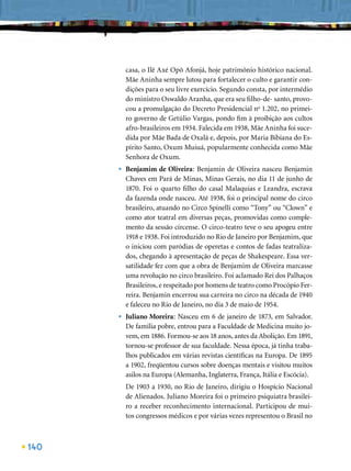 casa, o Ilê Axé Opô Afonjá, hoje patrimônio histórico nacional.
          Mãe Aninha sempre lutou para fortalecer o culto e garantir con-
          dições para o seu livre exercício. Segundo consta, por intermédio
          do ministro Oswaldo Aranha, que era seu ﬁlho-de- santo, provo-
          cou a promulgação do Decreto Presidencial no 1.202, no primei-
          ro governo de Getúlio Vargas, pondo ﬁm à proibição aos cultos
          afro-brasileiros em 1934. Falecida em 1938, Mãe Aninha foi suce-
          dida por Mãe Bada de Oxalá e, depois, por Maria Bibiana do Es-
          pírito Santo, Oxum Muiuá, popularmente conhecida como Mãe
          Senhora de Oxum.
      •   Benjamim de Oliveira: Benjamin de Oliveira nasceu Benjamin
          Chaves em Pará de Minas, Minas Gerais, no dia 11 de junho de
          1870. Foi o quarto ﬁlho do casal Malaquias e Leandra, escrava
          da fazenda onde nasceu. Até 1938, foi o principal nome do circo
          brasileiro, atuando no Circo Spinelli como “Tony” ou “Clown” e
          como ator teatral em diversas peças, promovidas como comple-
          mento da sessão circense. O circo-teatro teve o seu apogeu entre
          1918 e 1938. Foi introduzido no Rio de Janeiro por Benjamim, que
          o iniciou com paródias de operetas e contos de fadas teatraliza-
          dos, chegando à apresentação de peças de Shakespeare. Essa ver-
          satilidade fez com que a obra de Benjamim de Oliveira marcasse
          uma revolução no circo brasileiro. Foi aclamado Rei dos Palhaços
          Brasileiros, e respeitado por homens de teatro como Procópio Fer-
          reira. Benjamin encerrou sua carreira no circo na década de 1940
          e faleceu no Rio de Janeiro, no dia 3 de maio de 1954.
      •   Juliano Moreira: Nasceu em 6 de janeiro de 1873, em Salvador.
          De família pobre, entrou para a Faculdade de Medicina muito jo-
          vem, em 1886. Formou-se aos 18 anos, antes da Abolição. Em 1891,
          tornou-se professor de sua faculdade. Nessa época, já tinha traba-
          lhos publicados em várias revistas cientíﬁcas na Europa. De 1895
          a 1902, freqüentou cursos sobre doenças mentais e visitou muitos
          asilos na Europa (Alemanha, Inglaterra, França, Itália e Escócia).
          De 1903 a 1930, no Rio de Janeiro, dirigiu o Hospício Nacional
          de Alienados. Juliano Moreira foi o primeiro psiquiatra brasilei-
          ro a receber reconhecimento internacional. Participou de mui-
          tos congressos médicos e por várias vezes representou o Brasil no



140
 