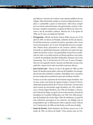 que liderou o Terreiro do Gantois como relações-públicas de sua
          religião, Mãe Menininha sempre se mostrou disponível para ex-
          plicar o candomblé a quem se interessasse. Além disso, sempre
          teve um ótimo relacionamento com governantes, artistas e inte-
          lectuais e também conquistou o respeito de líderes de outros ter-
          reiros e até de sacerdotes católicos. Morreu em 13 de agosto de
          1986, aos 92 anos, na cidade de Salvador.
      •   Pixinguinha: Alfredo da Rocha Vianna Filho nasceu em 23 de
          abril de 1897, no bairro de Piedade, subúrbio do Rio de Janeiro.
          De família numerosa e amante da música, aprendeu cedo a tocar
          vários instrumentos: aos 11 anos, Pixinguinha já tocava cavaqui-
          nho. Depois disso, apresentou-se em cassinos, cabarés e bares,
          tornando-se rapidamente bastante conhecido nas noites da Lapa,
          reduto da boemia carioca. Sua genialidade musical foi reconhe-
          cida em vida: a rua onde morava em Ramos ganhou o seu nome.
          A convite do presidente Juscelino Kubitschek, almoçou com Louis
          Armstrong. Em 17 de fevereiro de 1973, aos 74 anos, Pixingui-
          nha teve um segundo enfarte, durante um batizado em que seria
          padrinho. Apesar de ter sido socorrido às pressas, faleceu.
      •   José Correia Leite: Nasceu no dia 23 de agosto de 1900, em São
          Paulo. De família muito pobre, cedo teve de trabalhar. Foi entrega-
          dor de marmitas, lenheiro e cocheiro. Autodidata, teve o incentivo
          de uma antiga patroa, professora, para que estudasse sozinho.
          Tornou-se um dos expoentes do movimento negro brasileiro. Aos
          24 anos, junto com Jayme de Aguiar, fundou o jornal O Clarim,
          rebatizado posteriormente de O Clarim d’Alvorada. Um dos mais
          ativos nomes do movimento negro brasileiro, em 1931, ajudou a
          criar a Frente Negra Brasileira. Em 1956, foi fundada a Associa-
          ção Cultural do Negro, na qual Correia Leite assumiu a função de
          presidente do Conselho Deliberativo, até 1965. Em 1960, partici-
          pou da fundação da revista Níger. Além da militância, na qual foi
          uma referência, preocupou-se em construir um diálogo com os
          pesquisadores que se debruçavam sobre a questão racial. Faleceu
          em 27 de fevereiro de 1989, em São Paulo, aos 88 anos de idade.
      •   Paulo da Portela: Paulo Benjamin de Oliveira nasceu em 17 de
          junho de 1901, no bairro da Saúde. Viveu muitos anos na Pra-



142
 