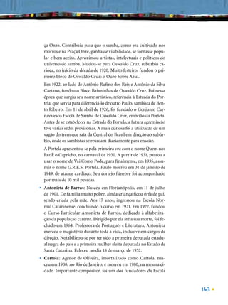 ça Onze. Contribuiu para que o samba, como era cultivado nos
    morros e na Praça Onze, ganhasse visibilidade, se tornasse popu-
    lar e bem aceito. Aproximou artistas, intelectuais e políticos do
    universo do samba. Mudou-se para Oswaldo Cruz, subúrbio ca-
    rioca, no início da década de 1920. Muito festeiro, fundou o pri-
    meiro bloco de Oswaldo Cruz: o Ouro Sobre Azul.
    Em 1922, ao lado de Antônio Ruﬁno dos Reis e Antônio da Silva
    Caetano, fundou o Bloco Baianinhas de Oswaldo Cruz. Foi nessa
    época que surgiu seu nome artístico, referência à Estrada do Por-
    tela, que servia para diferenciá-lo de outro Paulo, sambista de Ben-
    to Ribeiro. Em 11 de abril de 1926, foi fundado o Conjunto Car-
    navalesco Escola de Samba de Oswaldo Cruz, embrião da Portela.
    Antes de se estabelecer na Estrada do Portela, a futura agremiação
    teve várias sedes provisórias. A mais curiosa foi a utilização de um
    vagão do trem que saía da Central do Brasil em direção ao subúr-
    bio, onde os sambistas se reuniam diariamente para ensaiar.
    A Portela apresentou-se pela primeira vez com o nome Quem nos
    Faz É o Capricho, no carnaval de 1930. A partir de 1931, passou a
    usar o nome de Vai Como Pode, para ﬁnalmente, em 1935, assu-
    mir o nome G.R.E.S. Portela. Paulo morreu em 31 de janeiro de
    1949, de ataque cardíaco. Seu cortejo fúnebre foi acompanhado
    por mais de 10 mil pessoas.
•   Antonieta de Barros: Nasceu em Florianópolis, em 11 de julho
    de 1901. De família muito pobre, ainda criança ﬁcou órfã de pai,
    sendo criada pela mãe. Aos 17 anos, ingressou na Escola Nor-
    mal Catarinense, concluindo o curso em 1921. Em 1922, fundou
    o Curso Particular Antonieta de Barros, dedicado à alfabetiza-
    ção da população carente. Dirigido por ela até a sua morte, foi fe-
    chado em 1964. Professora de Português e Literatura, Antonieta
    exerceu o magistério durante toda a vida, inclusive em cargos de
    direção. Notabilizou-se por ter sido a primeira deputada estadu-
    al negra do país e a primeira mulher eleita deputada no Estado de
    Santa Catarina. Faleceu no dia 18 de março de 1952.
•   Cartola: Agenor de Oliveira, imortalizado como Cartola, nas-
    ceu em 1908, no Rio de Janeiro, e morreu em 1980, na mesma ci-
    dade. Importante compositor, foi um dos fundadores da Escola



                                                                           143
 