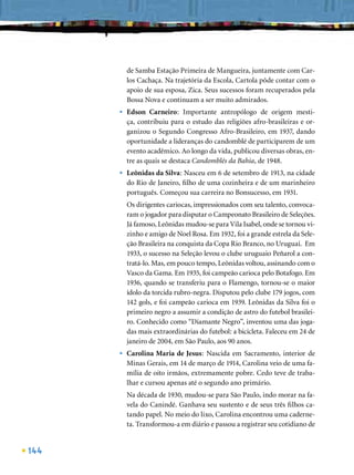 de Samba Estação Primeira de Mangueira, juntamente com Car-
          los Cachaça. Na trajetória da Escola, Cartola pôde contar com o
          apoio de sua esposa, Zica. Seus sucessos foram recuperados pela
          Bossa Nova e continuam a ser muito admirados.
      •   Edson Carneiro: Importante antropólogo de origem mesti-
          ça, contribuiu para o estudo das religiões afro-brasileiras e or-
          ganizou o Segundo Congresso Afro-Brasileiro, em 1937, dando
          oportunidade a lideranças do candomblé de participarem de um
          evento acadêmico. Ao longo da vida, publicou diversas obras, en-
          tre as quais se destaca Candomblés da Bahia, de 1948.
      •   Leônidas da Silva: Nasceu em 6 de setembro de 1913, na cidade
          do Rio de Janeiro, ﬁlho de uma cozinheira e de um marinheiro
          português. Começou sua carreira no Bonsucesso, em 1931.
          Os dirigentes cariocas, impressionados com seu talento, convoca-
          ram o jogador para disputar o Campeonato Brasileiro de Seleções.
          Já famoso, Leônidas mudou-se para Vila Isabel, onde se tornou vi-
          zinho e amigo de Noel Rosa. Em 1932, foi a grande estrela da Sele-
          ção Brasileira na conquista da Copa Rio Branco, no Uruguai. Em
          1933, o sucesso na Seleção levou o clube uruguaio Peñarol a con-
          tratá-lo. Mas, em pouco tempo, Leônidas voltou, assinando com o
          Vasco da Gama. Em 1935, foi campeão carioca pelo Botafogo. Em
          1936, quando se transferiu para o Flamengo, tornou-se o maior
          ídolo da torcida rubro-negra. Disputou pelo clube 179 jogos, com
          142 gols, e foi campeão carioca em 1939. Leônidas da Silva foi o
          primeiro negro a assumir a condição de astro do futebol brasilei-
          ro. Conhecido como “Diamante Negro”, inventou uma das joga-
          das mais extraordinárias do futebol: a bicicleta. Faleceu em 24 de
          janeiro de 2004, em São Paulo, aos 90 anos.
      •   Carolina Maria de Jesus: Nascida em Sacramento, interior de
          Minas Gerais, em 14 de março de 1914, Carolina veio de uma fa-
          mília de oito irmãos, extremamente pobre. Cedo teve de traba-
          lhar e cursou apenas até o segundo ano primário.
          Na década de 1930, mudou-se para São Paulo, indo morar na fa-
          vela do Canindé. Ganhava seu sustento e de seus três ﬁlhos ca-
          tando papel. No meio do lixo, Carolina encontrou uma caderne-
          ta. Transformou-a em diário e passou a registrar seu cotidiano de


144
 