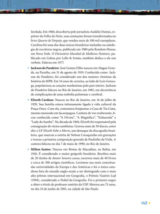 favelada. Em 1960, descoberta pelo jornalista Audálio Dantas, re-
    pórter da Folha da Noite, suas anotações foram transformadas no
    livro Quarto de Despejo, que vendeu mais de 100 mil exemplares.
    Carolina foi uma das duas únicas brasileiras incluídas na antolo-
    gia de escritoras negras, publicada em 1980 pela Random House,
    em Nova York. O Dicionário Mundial de Mulheres Notáveis, pu-
    blicado em Lisboa por Lello & Irmão, também dedica a ela um
    verbete. Faleceu em 1977.
•   Jackson do Pandeiro: José Gomes Filho nasceu em Alagoa Gran-
    de, na Paraíba, em 31 de agosto de 1919. Conhecido como Jack-
    son do Pandeiro, foi considerado um dos maiores ritmistas da
    história da MPB. Em 54 anos de carreira, ao lado de Luiz Gonza-
    ga, popularizou as canções nordestinas pelo país inteiro. Jackson
    do Pandeiro faleceu no Rio de Janeiro, em 1982, em decorrência
    de complicações de uma embolia pulmonar e cerebral.
•   Elizeth Cardoso: Nasceu no Rio de Janeiro, em 16 de julho de
    1920. Sua família estava intimamente ligada à vida cultural da
    Praça Onze. Com ela, costumava freqüentar a Casa de Tia Ciata,
    mesmo morando em Jacarepaguá. Cantora de voz exuberante, ﬁ-
    cou conhecida como “A Divina”, “A Magníﬁca”, “Enluarada” e
    “Lady do Samba”. Na década de 1960, Elizeth foi responsável pela
    consagração de vários sambistas. Gravou mais de 50 discos, entre
    eles o LP Elizeth Sobe o Morro, um destaque da discograﬁa brasi-
    leira, que marcou a estréia de Nelson Cavaquinho em gravações
    e trouxe a primeira composição gravada de Paulinho da Viola. A
    cantora faleceu no dia 7 de maio de 1990, no Rio de Janeiro.
•   Milton Santos: Nasceu em Brotas de Macaúbas, na Bahia, em
    1926. É considerado o maior geógrafo brasileiro. Recebeu mais
    de 20 títulos de doutor honoris causa, escreveu mais de 40 livros
    e cerca de 300 artigos cientíﬁcos. Lecionou nas mais conceitua-
    das universidades da Europa e das Américas e foi o único estu-
    dioso fora do mundo anglo-saxão a ser distinguido com o mais
    alto prêmio internacional em Geograﬁa, o Prêmio Vautrin Lud
    (1994), considerado o Nobel da Geograﬁa. Foi o primeiro negro
    a obter o título de professor emérito da USP. Morreu aos 75 anos,
    no dia 24 de junho de 2001, na cidade de São Paulo.



                                                                        145
 