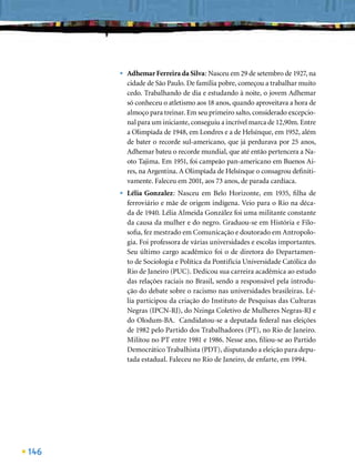 •   Adhemar Ferreira da Silva: Nasceu em 29 de setembro de 1927, na
          cidade de São Paulo. De família pobre, começou a trabalhar muito
          cedo. Trabalhando de dia e estudando à noite, o jovem Adhemar
          só conheceu o atletismo aos 18 anos, quando aproveitava a hora de
          almoço para treinar. Em seu primeiro salto, considerado excepcio-
          nal para um iniciante, conseguiu a incrível marca de 12,90m. Entre
          a Olimpíada de 1948, em Londres e a de Helsínque, em 1952, além
          de bater o recorde sul-americano, que já perdurava por 25 anos,
          Adhemar bateu o recorde mundial, que até então pertencera a Na-
          oto Tajima. Em 1951, foi campeão pan-americano em Buenos Ai-
          res, na Argentina. A Olimpíada de Helsínque o consagrou deﬁniti-
          vamente. Faleceu em 2001, aos 73 anos, de parada cardíaca.
      •   Lélia Gonzalez: Nasceu em Belo Horizonte, em 1935, ﬁlha de
          ferroviário e mãe de origem indígena. Veio para o Rio na déca-
          da de 1940. Lélia Almeida González foi uma militante constante
          da causa da mulher e do negro. Graduou-se em História e Filo-
          soﬁa, fez mestrado em Comunicação e doutorado em Antropolo-
          gia. Foi professora de várias universidades e escolas importantes.
          Seu último cargo acadêmico foi o de diretora do Departamen-
          to de Sociologia e Política da Pontifícia Universidade Católica do
          Rio de Janeiro (PUC). Dedicou sua carreira acadêmica ao estudo
          das relações raciais no Brasil, sendo a responsável pela introdu-
          ção do debate sobre o racismo nas universidades brasileiras. Lé-
          lia participou da criação do Instituto de Pesquisas das Culturas
          Negras (IPCN-RJ), do Nzinga Coletivo de Mulheres Negras-RJ e
          do Olodum-BA. Candidatou-se a deputada federal nas eleições
          de 1982 pelo Partido dos Trabalhadores (PT), no Rio de Janeiro.
          Militou no PT entre 1981 e 1986. Nesse ano, ﬁliou-se ao Partido
          Democrático Trabalhista (PDT), disputando a eleição para depu-
          tada estadual. Faleceu no Rio de Janeiro, de enfarte, em 1994.




146
 