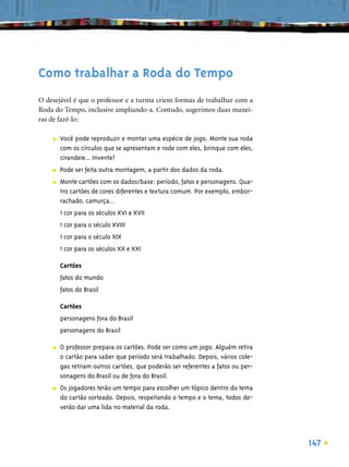 Como trabalhar a Roda do Tempo
O desejável é que o professor e a turma criem formas de trabalhar com a
Roda do Tempo, inclusive ampliando-a. Contudo, sugerimos duas manei-
ras de fazê-lo:

    ■   Você pode reproduzir e montar uma espécie de jogo. Monte sua roda
        com os círculos que se apresentam e rode com eles, brinque com eles,
        cirandeie... Invente!
    ■   Pode ser feita outra montagem, a partir dos dados da roda.
    ■   Monte cartões com os dados/base: período, fatos e personagens. Qua-
        tro cartões de cores diferentes e textura comum. Por exemplo, embor-
        rachado, camurça...
        1 cor para os séculos XVI e XVII
        1 cor para o século XVIII
        1 cor para o século XIX
        1 cor para os séculos XX e XXI

        Cartões
        fatos do mundo
        fatos do Brasil

        Cartões
        personagens fora do Brasil
        personagens do Brasil

    ■   O professor prepara os cartões. Pode ser como um jogo. Alguém retira
        o cartão para saber que período será trabalhado. Depois, vários cole-
        gas retiram outros cartões, que poderão ser referentes a fatos ou per-
        sonagens do Brasil ou de fora do Brasil.
    ■   Os jogadores terão um tempo para escolher um tópico dentro do tema
        do cartão sorteado. Depois, respeitando o tempo e o tema, todos de-
        verão dar uma lida no material da roda.




                                                                                 147
 