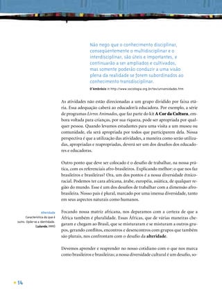 Não nego que o conhecimento disciplinar,
                                                conseqüentemente o multidisciplinar e o
                                                interdisciplinar, são úteis e importantes, e
                                                continuarão a ser ampliados e cultivados,
                                                mas somente poderão conduzir a uma visão
                                                plena da realidade se forem subordinados ao
                                                conhecimento transdisciplinar.
                                                D’Ambrósio in http://www.sociologia.org.br/tex/universidades.htm


                                As atividades não estão direcionadas a um grupo dividido por faixa etá-
                                ria. Essa adequação caberá ao educador/à educadora. Por exemplo, a série
                                de programas Livros Animados, que faz parte do kit A Cor da Cultura, em-
                                bora voltada para crianças, por sua riqueza, pode ser apropriada por qual-
                                quer pessoa. Quando levamos estudantes para uma visita a um museu ou
                                comunidade, ela será apropriada por todos que participarem dela. Nossa
                                perspectiva é que a utilização das atividades, a maneira como serão utiliza-
                                das, apropriadas e reapropriadas, deverá ser um dos desaﬁos dos educado-
                                res e educadoras.

                                Outro ponto que deve ser colocado é o desaﬁo de trabalhar, na nossa prá-
                                tica, com os referenciais afro-brasileiros. Explicando melhor: o que nos faz
                                brasileiros e brasileiras? Ora, um dos pontos é a nossa diversidade étnico-
                                racial. Podemos ter cara africana, árabe, européia, asiática, de qualquer re-
                                gião do mundo. Esse é um dos desaﬁos de trabalhar com a dimensão afro-
                                brasileira. Nosso país é plural, marcado por uma imensa diversidade, tanto
                                em seus aspectos naturais como humanos.

                   Alteridade   Focando nossa matriz africana, nos deparamos com a certeza de que a
      Característica do que é   África também é pluralidade. Essas Áfricas, que de várias maneiras che-
outro. Opõe-se a identidade.
             (Lalande,1999)
                                garam e chegam ao Brasil, que se misturaram e se misturam a outros gru-
                                pos, gerando conﬂitos, encontros e desencontros com grupos que também
                                são plurais, nos confrontam com o desaﬁo da alteridade.

                                Devemos aprender e reaprender no nosso cotidiano com o que nos marca
                                como brasileiros e brasileiras; a nossa diversidade cultural é um desaﬁo, so-




14
 