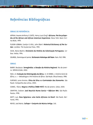 Referências Bibliográﬁcas


OBRAS DE REFERÊNCIA
APPIAH, Kwame Anthony & GATES, Henry Louis (org). Africana: the Encyclope-
dia of the African and African American Experience. Nova York: Basic Civi-
tas Book, 1999.
FLUEHR-LOBBAN, Carolyn & VOLL, John Obert. Historical Dictionary of the Su-
dan. Londres: The Scarecrow Press, 1992.

SILVA, Maria Beatriz. Dicionário da História da Colonização Portuguesa. Lis-
boa: Verbo, 1994.

SOURDEL, Dominique et Janine. Dictionaire Historique del’Islam. Paris: PUF, 1998.


OBRAS
BARRY, Boubacar. Senegâmbia: o Desaﬁo da História Regional. Rio de Janei-
ro: SEPHIS/UCAM, 2002.

FAGE, J.D. Evolução da Historiograﬁa da África, in: KI-ZERBO, J. História Geral da
África, v. 1 – Metodologia e Pré-História da África. São Paulo: Ática/Unesco, 1998.

FURTADO, Junia Ferreira. Chica da Silva e o Contratador dos Diamantes. São
Paulo: Companhia das Letras, 2003.

GOMES, Flávio. Negros e Política (1888-1937). Rio de Janeiro: Zahar, 2005.
GRIFFITHS, Graham. José Maurício Nunes Garcia – Ofﬁcium 1816. São Paulo:
Paulus, 1998.

MOTT, Luiz. Rosa Egipcíaca: uma Santa Africana no Brasil. São Paulo: Ber-
trand, 1993.

NEVES, José Maria. Calíope – Conjunto de Música Antiga. S/d.




                                                                                      149
 
