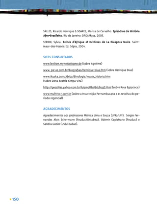 SALLES, Ricardo Henrique & SOARES, Mariza de Carvalho. Episódios da História
      Afro-Brasileira. Rio de Janeiro: DP&A/Fase, 2005.

      SERBIN, Sylvia. Reines d’Afrique et Héröines de La Diáspora Noire. Saint-
      Maur-des-Fossés: Ed. Sépia, 2004.


      SITES CONSULTADOS
      www.lexikon.mynetcologne.de (sobre Agotime)

      www. pe-az.com.br/biograﬁas/henrique-dias.htm (sobre Henrique Dias)
      www.ikuska.com/Africa/Etnologia/mujer_historia.htm
      (sobre Dona Beatriz Kimpa Vita)

      http://geocities.yahoo.com.br/luizmottbr/bibliog2.html (sobre Rosa Egipcíaca)

      www.multirio.rj.gov.br (sobre a Insurreição Pernambucana e as revoltas do pe-
      ríodo regencial)


      AGRADECIMENTOS
      Agradecimentos aos professores Mônica Lima e Souza (UFRJ/UFF), Sergio Fer-
      nandes Alois Schermann (Feuduc/Uniabeu), Odemir Capistrano (Feuduc) e
      Sandra Godin (USS/Feuduc).




150
 