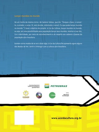 Lançar mundos no mundo

Há um trecho da música Livros, de Caetano Veloso, que diz: “Porque a frase, o concei-
to, o enredo, o verso. (E, sem dúvida, sobretudo o verso). É o que pode lançar mundos
no mundo.” É esse o objetivo do projeto A Cor da Cultura, lançar mundos no mundo,
ou seja, ser uma possibilidade para população lançar seus mundos, mostrar a sua Voz,
Cor e Identidade, por meio do reconhecimento e do respeito aos saberes e fazeres da
população afro-brasileira.


Existem vários modos de se ver e dizer algo. A Cor da Cultura lhe apresenta agora alguns
dos Modos de Ver, Sentir e Interagir com a cultura afro-brasileira.




                                                www.acordacultura.org.br
 