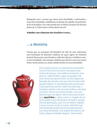 Rompendo com o racismo que marca nossa brasilidade e valorizando a
     nossa afro-brasilidade, trabalhamos na direção do orgulho, da positivida-
     de de ser brasileiro. Ora, todo mundo tem, no Brasil, um pouco de africano
     dentro de si. Todos temos a África dentro de nós!

     Trabalhar com a dimensão afro-brasileira é evocar...




     ...a Memória
     Cremos que, na concepção afro-brasileira de vida, há uma valorização,
     uma focalização da dimensão cotidiana, do aqui-e-agora, do momento
     possível. Buscaremos, para fortalecer a idéia de valorizar e visibilizar a nos-
     sa afro-brasilidade, uma situação cotidiana para ilustrar como essa matriz
     étnico-racial encontra-se, ainda, subalternizada em nossa brasilidade:

                     Esta situação ocorre num apartamento localizado
                     na Zona Sul do Rio de Janeiro com pouca área
                     externa de serviço, num prédio com piscina, área
                     de lazer, salão de festa, vagas na garagem. Na
                     área externa do apartamento, há uma espécie de
                     bancada de concreto, em cujo interior é permitido
                     guardar objetos. É uma bancada alta que dá para
                     o basculante da cozinha. Sobre esta bancada, a
                     moradora colocou uma caixa de madeira, com duas
                     portinhas. Parece um caixote simples, com uma
                     portinha que vive aberta. Dentro da caixa existem
                     duas quartinhas e, sobre a caixa, a imagem de um
                     santo católico que não dá para ver qual é, porque
                     ele está descascado, pois vive ao relento, exposto
                     à chuva e ao sol, ao dia e à noite. Vale dizer que
                     está localizado do lado de fora do apartamento,
                     num local escondido, uma espécie de oratório, de
                     culto a alguma entidade religiosa. Toda manhã,



18
 