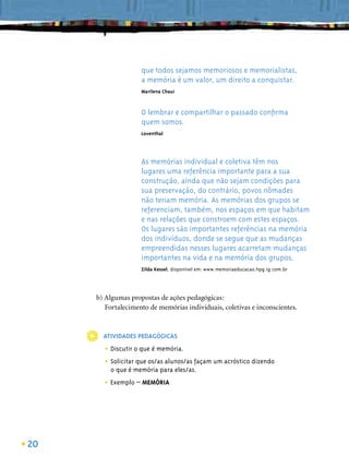 que todos sejamos memoriosos e memorialistas,
                    a memória é um valor, um direito a conquistar.
                    Marilena Chauí



                    O lembrar e compartilhar o passado conﬁrma
                    quem somos.
                    Loventhal




                    As memórias individual e coletiva têm nos
                    lugares uma referência importante para a sua
                    construção, ainda que não sejam condições para
                    sua preservação, do contrário, povos nômades
                    não teriam memória. As memórias dos grupos se
                    referenciam, também, nos espaços em que habitam
                    e nas relações que constroem com estes espaços.
                    Os lugares são importantes referências na memória
                    dos indivíduos, donde se segue que as mudanças
                    empreendidas nesses lugares acarretam mudanças
                    importantes na vida e na memória dos grupos.
                    Zilda Kessel, disponível em: www.memoriaeducacao.hpg.ig.com.br




     b) Algumas propostas de ações pedagógicas:
        Fortalecimento de memórias individuais, coletivas e inconscientes.



       ATIVIDADES PEDAGÓGICAS

       • Discutir o que é memória.
       • Solicitar que os/as alunos/as façam um acróstico dizendo
         o que é memória para eles/as.

       • Exemplo – MEMÓRIA




20
 