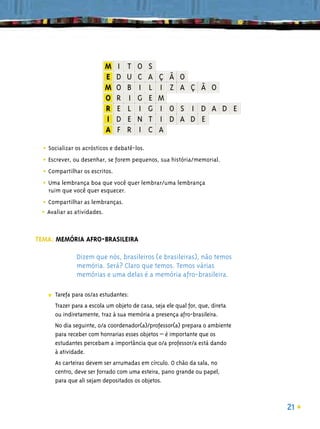 • Socializar os acrósticos e debatê-los.
  • Escrever, ou desenhar, se forem pequenos, sua história/memorial.
  • Compartilhar os escritos.
  • Uma lembrança boa que você quer lembrar/uma lembrança
    ruim que você quer esquecer.

 • Compartilhar as lembranças.
 • Avaliar as atividades.

TEMA: MEMÓRIA AFRO-BRASILEIRA

                Dizem que nós, brasileiros (e brasileiras), não temos
                memória. Será? Claro que temos. Temos várias
                memórias e uma delas é a memória afro-brasileira.

    ■   Tarefa para os/as estudantes:
        Trazer para a escola um objeto de casa, seja ele qual for, que, direta
        ou indiretamente, traz à sua memória a presença afro-brasileira.
        No dia seguinte, o/a coordenador(a)/professor(a) prepara o ambiente
        para receber com honrarias esses objetos – é importante que os
        estudantes percebam a importância que o/a professor/a está dando
        à atividade.
        As carteiras devem ser arrumadas em círculo. O chão da sala, no
        centro, deve ser forrado com uma esteira, pano grande ou papel,
        para que ali sejam depositados os objetos.



                                                                                 21
 