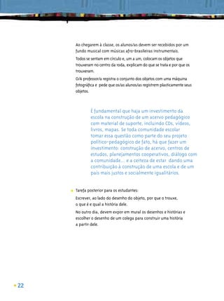 Ao chegarem à classe, os alunos/as devem ser recebidos por um
         fundo musical com músicas afro-brasileiras instrumentais.
         Todos se sentam em círculo e, um a um, colocam os objetos que
         trouxeram no centro da roda, explicam do que se trata e por que os
         trouxeram.
         O/A professor/a registra o conjunto dos objetos com uma máquina
         fotográﬁca e pede que os/as alunos/as registrem plasticamente seus
         objetos.



                 É fundamental que haja um investimento da
                 escola na construção de um acervo pedagógico
                 com material de suporte, incluindo CDs, vídeos,
                 livros, mapas. Se toda comunidade escolar
                 tomar essa questão como parte do seu projeto
                 político-pedagógico de fato, há que fazer um
                 investimento: construção de acervo, centros de
                 estudos, planejamentos cooperativos, diálogo com
                 a comunidade... e a certeza de estar dando uma
                 contribuição à construção de uma escola e de um
                 país mais justos e socialmente igualitários.


     ■   Tarefa posterior para os estudantes:
         Escrever, ao lado do desenho do objeto, por que o trouxe,
         o que é e qual a história dele.
         No outro dia, devem expor em mural os desenhos e histórias e
         escolher o desenho de um colega para construir uma história
         a partir dele.




22
 