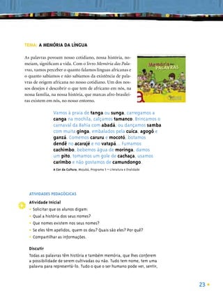 TEMA: A MEMÓRIA DA LÍNGUA

As palavras povoam nosso cotidiano, nossa história, no-
meiam, signiﬁcam a vida. Com o livro Memória das Pala-
vras, vamos perceber o quanto falamos línguas africanas e
o quanto sabíamos e não sabíamos da existência de pala-
vras de origem africana no nosso cotidiano. Um dos nos-
sos desejos é descobrir o que tem de africano em nós, na
nossa família, na nossa história, que marcas afro-brasilei-
ras existem em nós, no nosso entorno.

               Vamos à praia de tanga ou sunga, carregamos a
               canga na mochila, calçamos tamanco. Brincamos o
               carnaval da Bahia com abadá, ou dançamos samba
               com muita ginga, embalados pela cuíca, agogô e
               ganzá. Comemos caruru e mocotó, botamos
               dendê no acarajé e no vatapá... Fumamos
               cachimbo, bebemos água de moringa, damos
               um pito, tomamos um gole de cachaça, usamos
               carimbo e não gostamos de camundongo.
               A Cor da Cultura, Mojubá, Programa 5 – Literatura e Oralidade




  ATIVIDADES PEDAGÓGICAS
  Atividade Inicial
  • Solicitar que os alunos digam:
  • Qual a história dos seus nomes?
  • Que nomes existem nos seus nomes?
  • Se eles têm apelidos, quem os deu? Quais são eles? Por quê?
  • Compartilhar as informações.
  Discutir
  Todas as palavras têm história e também memória, que lhes conferem
  a possibilidade de serem cultivadas ou não. Tudo tem nome, tem uma
  palavra para representá-lo. Tudo o que o ser humano pode ver, sentir,



                                                                               23
 
