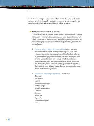 tocar, cheirar, imaginar, representar tem nome. Palavras cultivadas,
     palavras condenadas, palavras submersas, mas presentes; palavras
     hierarquizadas, com vários sentidos, de várias origens...



       ■   No livro, um universo a ser explorado
           O livro Memória das Palavras é um convite à nossa memória, à nossa
           curiosidade, à compreensão da dinâmica da nossa língua, à nossa criati-
           vidade e imaginação. Quantas ações pedagógicas podemos produzir, re-
           produzir, ressigniﬁcar, copiar, criar e recriar a partir deste glossário... Va-
           mos a algumas:

           A. Conversar sobre os falares africanos no Brasil, a presença negra
              nos modos de falar, sentir, se expressar. Em seguida, fazer uma
              brincadeira com o livro, antes de apresentá-lo. Distribuir palavras
              do glossário a um grupo de estudantes e distribuir seus signiﬁcados
              a outras pessoas da classe. Um a um, os estudantes lerão suas
              palavras. Quem estiver com o signiﬁcado delas deverá juntar-se a
              eles, de modo a formar uma dupla entre a palavra e seu signiﬁcado.
              A atividade deve ser feita em círculo. Depois, apresentar o livro, que
              poderá ser manuseado por todos.

           B. Selecionar as palavras por repertórios. Classiﬁcá-las:
              Alimentos
              Vestimentas
              Lugares
              Instrumentos musicais
              Partes do corpo
              Situações do cotidiano
              Utensílios
              Animais
              Saudações
              Expressões
              Divindades religiosas
              Danças




24
 