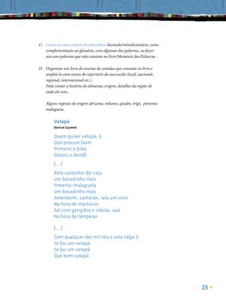 C. Construir uma espécie de abecedário ilustrado/minidicionário, como
   complementação ao glossário, com algumas das palavras, ou fazer
   um com palavras que não constam no livro Memória das Palavras.

D. Organizar um livro de receitas de comidas que constam no livro e
   ampliá-lo com outras do repertório da sua escola (local, nacional,
   regional, internacional etc.).
   Pode contar a história do alimento, origem, detalhes da região de
   onde ele vem...

    Alguns vegetais de origem africana: inhame, quiabo, trigo, pimenta-
    malagueta.

         Vatapá
         Dorival Caymmi

         Quem quiser vatapá, ô
         Que procure fazer
         Primeiro o fubá
         Depois o dendê
         (...)
         Bota castanha-de-caju
         Um bocadinho mais
         Pimenta-malagueta
         Um bocadinho mais
         Amendoim, camarão, rala um coco
         Na hora de machucar
         Sal com gengibre e cebola, iaiá
         Na hora de temperar

         (...)
         Com qualquer dez mil réis e uma nêga ô
         Se faz um vatapá
         Se faz um vatapá
         Que bom vatapá




                                                                          25
 
