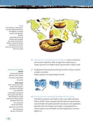 Vatapá
É sem dúvida um “prato soma”,
 reunindo ingredientes da terra;
      dos indígenas; do mundo
       oriental, como gengibre;
                       bacalhau
        e pão vindos do reino de
       Portugal, além do dendê,
    que vem da Costa da África.
  Vatapá, um prato dos homens
      e dos deuses. (A culinária
baiana no restaurante do Senac
              Pelourinho, 2004)




                                    E. Organizar um concurso de desenhos de ﬁgurinos com as vestimentas
                                       que constam no glossário. Pode-se chegar até a confeccionar as
                                       roupas e promover um desﬁle no ﬁnal, apresentando a coleção criada.

    Como se faz uma marimba         F. Confeccionar instrumentos musicais que constam no livro, como por
                      Material         exemplo a marimba.
      Cinco latas de tamanhos
                                       Depois, preparar uma apresentação musical.
     diferentes, sem as tampas
      Fita crepe ou esparadrapo
                    Uma vareta

                 Modo de fazer
    Juntar as latas, duas a duas
       ou três a três, e passar a
      ﬁta crepe em torno delas
               para prendê-las.
     Juntar depois os grupos de
   latas e passar a ﬁta crepe ao
     redor de todas elas, dando     G . Construir um livro ilustrado de divindades afro-brasileiras.
  duas ou mais voltas, para que         Desenhá-las, pesquisar suas lendas e mitos, suas origens africanas.
        elas ﬁquem bem ﬁrmes.
                                        Pode-se dividir a classe em grupos, ﬁcando cada um responsável por
              Vire as latas para
          usá-las como tambor.
                                        uma divindade. Eles podem aprender suas danças e seus signiﬁcados,
      Está pronta sua marimba!          aprender sobre suas comidas mais simples e como prepará-las, e
             Não se esqueça de          ainda comparar essas divindades aos deuses gregos, greco-romanos,
         decorar o instrumento.         egípcios etc.



   26
 