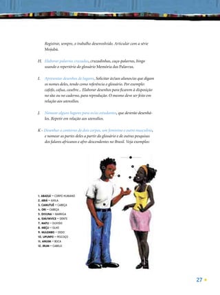 Registrar, sempre, o trabalho desenvolvido. Articular com a série
     Mojubá.

H. Elaborar palavras cruzadas, cruzadinhas, caça-palavras, bingo
   usando o repertório do glossário Memória das Palavras.

I.   Apresentar desenhos de lugares. Solicitar às/aos alunos/as que digam
     os nomes deles, tendo como referência o glossário. Por exemplo:
     cafofo, cafua, casebre... Elaborar desenhos para ﬁcarem à disposição
     no site ou no caderno, para reprodução. O mesmo deve ser feito em
     relação aos utensílios.

J.   Nomear alguns lugares para os/as estudantes, que deverão desenhá-
     los. Repetir em relação aos utensílios.

K - Desenhar o contorno de dois corpos, um feminino e outro masculino,
    e nomear as partes deles a partir do glossário e de outras pesquisas
    dos falares africanos e afro-descendentes no Brasil. Veja exemplos:


                                                              1
                                                 3

                                                                           4
                                                                  8
                                         7
                                                                               12

                                                     6
                                                             11



                                                                      10

                                                         9
                                     2


1. ABADJÁ – CORPO HUMANO
2. ABIÁ – AXILA
3. CAMUTUÊ – CABEÇA                          5


4. ORI – CABEÇA
5. DIVUNA – BARRIGA
6. EIM/INVICE – DENTE
7. MATU – OUVIDO
8. MEÇU – OLHO
9. MULEMBO – DEDO
10. UPUNFO – PESCOÇO
11. ANUIM – BOCA
12. IRUM – CABELO




                                                                                    27
 