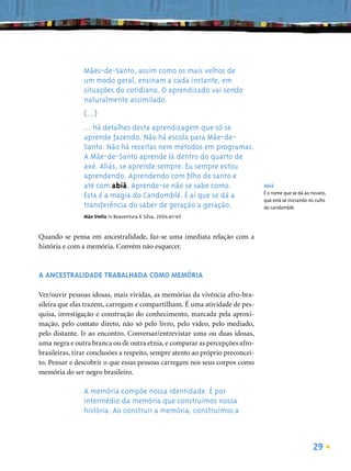 Mães-de-Santo, assim como os mais velhos de
                um modo geral, ensinam a cada instante, em
                situações do cotidiano. O aprendizado vai sendo
                naturalmente assimilado.
                (...)
                ... há detalhes desta aprendizagem que só se
                aprende fazendo. Não há escola para Mãe-de-
                Santo. Não há receitas nem métodos em programas.
                A Mãe-de-Santo aprende lá dentro do quarto de
                axé. Aliás, se aprende sempre. Eu sempre estou
                aprendendo. Aprendendo com ﬁlho de santo e
                até com abiã. Aprende-se não se sabe como.                      Abiã
                                                                                É o nome que se dá ao novato,
                Esta é a magia do Candomblé. É aí que se dá a                   que está se iniciando no culto
                transferência do saber de geração a geração.                    do candomblé.
                Mãe Stella in Boaventura & Silva, 2004:61-63


Quando se pensa em ancestralidade, faz-se uma imediata relação com a
história e com a memória. Convém não esquecer.



A ANCESTRALIDADE TRABALHADA COMO MEMÓRIA

Ver/ouvir pessoas idosas, mais vividas, as memórias da vivência afro-bra-
sileira que elas trazem, carregam e compartilham. É uma atividade de pes-
quisa, investigação e construção do conhecimento, marcada pela aproxi-
mação, pelo contato direto, não só pelo livro, pelo vídeo, pelo mediado,
pelo distante. Ir ao encontro. Conversar/entrevistar uma ou duas idosas,
uma negra e outra branca ou de outra etnia, e comparar as percepções afro-
brasileiras, tirar conclusões a respeito, sempre atento ao próprio preconcei-
to. Pensar e descobrir o que essas pessoas carregam nos seus corpos como
memória do ser negro brasileiro.

                A memória compõe nossa identidade. É por
                intermédio da memória que construímos nossa
                história. Ao construir a memória, construímos a



                                                                                                       29
 
