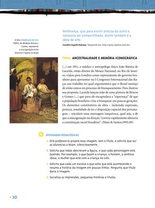 lembrança, que para existir precisa do outro e
                                            necessita ser compartilhada. Assim também é a
  A tela A Redenção de Can                  obra de arte.
(1895), de Modesto Brocos y
                                            Franklin Espath Pedroso. Disponível em: http://www.mamrio.com.br/
          Gomez, representa
       a miscigenação entre
  brancos e negros no Brasil

                                           TEMA: ANCESTRALIDADE E MEMÓRIA ICONOGRÁFICA

                                           (...) em 1911, o médico e antropólogo físico João Batista de
                                           Lacerda, então diretor do Museu Nacional, no Rio de Janei-
                                           ro, viajou para Londres como representante do governo bra-
                                           sileiro para apresentar no I Congresso Internacional das Ra-
                                           ças um trabalho no qual argumentava que o Brasil mestiço
                                           de então estava em processo de branqueamento. Para ilustrar
                                           sua proposta, Lacerda lançou mão de uma pintura de Brocos
                                           y Gomez (...) que para ele encapsulava a “esperança” de que
                                           a população brasileira viria a branquear em poucas gerações.
                                           Os elementos constitutivos da obra – incluindo expressão,
                                           postura, tonalidade de tez e disposição espacial dos persona-
                                           gens – veiculam uma mensagem inequívoca, qual seja, a de
                                           que a miscigenação na direção “correta rapidamente alteraria
                                           a constituição racial brasileira”. (Maio & Santos,1995:09)



                               ATIVIDADES PEDAGÓGICAS
                               A. O/A professor/a projeta essa imagem, sem o título, e solicita que os/
                                  as alunos/as a leiam, silenciosamente.
                               B. Solicita que todos descrevam a ﬁgura, o que cada personagem está
                                  fazendo. Por exemplo, o que fazem a criança, o homem, a senhora
                                  idosa, a mulher que está com a criança no colo.
                               C. Solicita que cada um escreva o que acha que está acontecendo e
                                  resuma a história da imagem em poucas linhas. Pergunta que título
                                  daria à imagem.
                               D. Socializa as impressões, pequenas histórias e títulos.




30
 