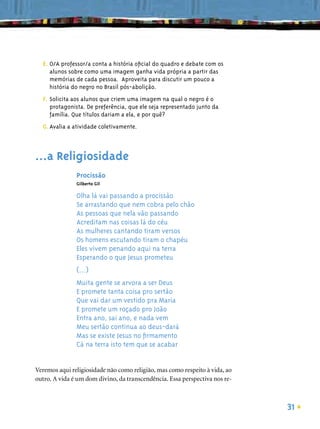 E. O/A professor/a conta a história oﬁcial do quadro e debate com os
     alunos sobre como uma imagem ganha vida própria a partir das
     memórias de cada pessoa. Aproveita para discutir um pouco a
     história do negro no Brasil pós-abolição.
  F. Solicita aos alunos que criem uma imagem na qual o negro é o
     protagonista. De preferência, que ele seja representado junto da
     família. Que títulos dariam a ela, e por quê?
  G. Avalia a atividade coletivamente.



...a Religiosidade
               Procissão
               Gilberto Gil

               Olha lá vai passando a procissão
               Se arrastando que nem cobra pelo chão
               As pessoas que nela vão passando
               Acreditam nas coisas lá do céu
               As mulheres cantando tiram versos
               Os homens escutando tiram o chapéu
               Eles vivem penando aqui na terra
               Esperando o que Jesus prometeu
               (...)
               Muita gente se arvora a ser Deus
               E promete tanta coisa pro sertão
               Que vai dar um vestido pra Maria
               E promete um roçado pro João
               Entra ano, sai ano, e nada vem
               Meu sertão continua ao deus-dará
               Mas se existe Jesus no ﬁrmamento
               Cá na terra isto tem que se acabar


Veremos aqui religiosidade não como religião, mas como respeito à vida, ao
outro. A vida é um dom divino, da transcendência. Essa perspectiva nos re-



                                                                             31
 
