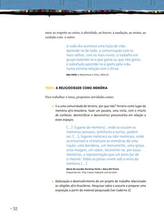 mete ao respeito ao outro, à alteridade, ao louvor, à saudação, ao mimo, ao
     cuidado com o outro.

                      A cada dia acontece uma lição de vida.
                      Aprende-se de tudo, a comunicação com os
                      mais velhos, com os mais novos, o trabalho em
                      grupo fazendo-se o que gosta ou que não gosta;
                      e sobretudo aprende-se o gosto pela vida,
                      numa estreita relação com o Orixá.
                      Mãe Stella in Boaventura & Silva, 2004:63




     TEMA: A RELIGIOSIDADE COMO MEMÓRIA

     Para trabalhar o tema, propomos atividades como:

          ■   Ir a uma comunidade de terreiro, por que não? Terreiro como lugar de
              memória afro-brasileira. Fazer um passeio, uma visita, com o intuito
              de conhecer, desmistiﬁcar e desconstruir preconceitos em relação a
              esses espaços.

                      (...) ‘lugares de memória’, onde se cruzam as
                      memórias pessoais, familiares e outras, podem
                      ser, (...), lugares materiais ou não-materiais, onde
                      se encarnam e cristalizam as memórias de uma
                      nação: uma bandeira, um monumento, uma igreja,
                      uma imagem, um sabor, reconstrói-se, por essas
                      memórias, a representação que um povo faz de
                      si mesmo. Todos os países vivem sob o reino da
                      memória.(...)
                      Maria de Lourdes Parreiras Horta e Mary Del Priore.
                      Disponível em: http://www.tvebrasil.com.br/salto


          ■   Elaboração e desenvolvimento de um projeto de trabalho relacionado
              às religiões afro-brasileiras. Pesquisar sobre o assunto e preparar uma
              exposição a partir do material pesquisado (ver Caderno 2).




32
 