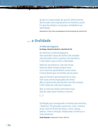grupo é a organização do que foi seletivamente
             demarcado como signiﬁcativo na memória social.
             É o que dá coesão a um grupo e estabelece sua
             identidade.
             Disponível em: http://www.museudapessoa.com.br/escolas/oq_eh_memoria.htm




     ... a Oralidade
             À Volta da Fogueira
             Rui Mingas, Manoel Rui Monteiro e Martinho da Vila

             Os meninos à volta da fogueira
             Vão aprender coisas de sonho e de verdade
             Vão perceber como se ganha uma bandeira
             E vão saber o que custou a liberdade
             Palavras são palavras, não são trovas
             Palavras deste tempo sempre novo
             Lá os meninos aprenderam coisas novas
             E até já dizem que as estrelas são do povo
             Aqui os homens permanecem lá no alto
             Com suas contas engraçadas de somar
             Não se aproximam das favelas nem dos campos
             E têm medo de tudo que é popular
             Mas os meninos deste continente novo
             Hão de saber fazer história e ensinar
             (...)


             Oralidade que corresponde à natureza de memória,
             “depósito” de gerações sucessivas, com a mesma
             força vital em forma de relato, canto, dança,
             poesia, ritmo e emoção, elaborando a história e a
             vida cotidiana.
             Vanda Machado in Boaventura & Silva, 2004:110




34
 