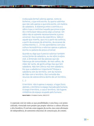 A educação formal valoriza apenas, como os
               bicheiros, o que está escrito. Eu queria sublinhar
               que não vale apenas o que está escrito, em matéria
               de sabedoria. A diferença entre o cientista e o
               sábio é que o cientista é aquele que prova o que
               diz e tenta fazer dessa prova algo universal. Um
               sábio não se submete necessariamente à prova
               universal, mas à prova da experiência. Sábio é
               aquele que inventa, que cria a partir da carência,
               a partir da escassez de alimentos, da escassez de
               conhecimentos. (...) E nós aprendemos com essa
               cultura tecnocêntrica a valorizar apenas a palavra
               escrita e a palavra da prova universal.
               Quando eu digo que é preciso valorizar também
               outras fontes de sabedoria, eu me reﬁro à esfera
               oral, à dimensão oral das pessoas que são
               lideranças de comunidades, de mais velhos, de
               mães-de-santo, de gente antiga mas que tem
               sabedoria. Não tem ciência mas tem sabedoria.
               Por que a sabedoria é importante? Porque a
               sabedoria vem do território, vem da maneira
               de lidar com o território. Ela é extraída dos
               recursos de sobrevivência dentro de um território.
               (...)
               O território não é apenas o espaço, o lugar físico,
               abstrato, o território é o espaço marcado pelo humano.
               O corpo é território, a casa é território, são lugares
               simbólicos do espaço ocupado pelo humano.
               Muniz Sodré in Trindade & Santos, 2002:22-27




A expressão oral em todas as suas possibilidades é uma força a ser poten-
cializada, vivenciada num projeto que propõe valorizar a cultura africana
e afro-brasileira. O oral não como negação da escrita, mas como aﬁrmação
de independência, de autonomia relacional, de comunicação, de contato.



                                                                            35
 