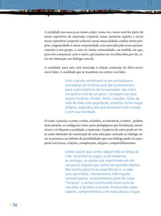 A oralidade nos associa ao nosso corpo: nossa voz, nosso som faz parte do
     nosso repertório de expressão corporal; nossa memória registra e recria
     nosso repertório corporal-cultural; nossa musicalidade confere ritmo pró-
     prio, singularidade à nossa corporeidade, está marcada pelo nosso perten-
     cimento a um grupo, a uma ou várias comunidades, na medida em que,
     para nos comunicar com o outro, precisamos ser reconhecidos por ele, es-
     tar em interação, em diálogo com ele.

     A oralidade, para nós, está associada à relação constante do falar-ouvir/
     ouvir-falar. A oralidade que se manifesta no cantar e no falar.

                     Griot e griota constituem-se em contadores e
                     contadoras de histórias que são fundamentais
                     para a permanência da humanidade: são como
                     um acervo vivo de um povo. Carregam nos seus
                     corpos histórias, lendas, feitos, canções, lições de
                     vida de toda uma população, envoltos numa magia
                     própria, especíﬁca dos que encantam com o corpo
                     e com sua oralidade.

     O canto, a poesia, o conto, o mito, as lendas, as narrativas, o teatro... podem,
     neste projeto, se conﬁgurar como ações pedagógicas que fortaleçam, incen-
     tivem e viviﬁquem a oralidade, a expressão. A palavra do outro pode ser vis-
     ta como elemento de construção de uma educação centrada no diálogo en-
     tre as pessoas e no inﬁnito de possibilidades que esse diálogo pode vir a pro-
     piciar em trocas, criações, conspirações, alegrias, compartilhamentos.

                     Somos aquilo que vamos adquirindo ao longo da
                     vida. Os primeiros jogos, as brincadeiras,
                     as cantigas, os contos vão imprimindo em nós
                     um pouco daquilo que vamos ser quando adultos.
                     Não somos passivos às experiências e, a cada
                     uma aprendida, incorporamos informações,
                     transformamos, acrescentamos parte de nossa
                     “herança” e vamos construindo nosso jeito de
                     nos olhar e de olhar o mundo. Produzindo saber,
                     saberes, comprometidos com nossa época e lugar.


36
 