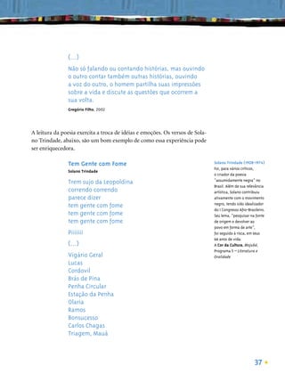 (...)
               Não só falando ou contando histórias, mas ouvindo
               o outro contar também outras histórias, ouvindo
               a voz do outro, o homem partilha suas impressões
               sobre a vida e discute as questões que ocorrem a
               sua volta.
               Gregório Filho, 2002




A leitura da poesia exercita a troca de idéias e emoções. Os versos de Sola-
no Trindade, abaixo, são um bom exemplo de como essa experiência pode
ser enriquecedora.

               Tem Gente com Fome                                              Solano Trindade (1908-1974)
                                                                               Foi, para vários críticos,
               Solano Trindade
                                                                               o criador da poesia
                                                                               “assumidamente negra” no
               Trem sujo da Leopoldina
                                                                               Brasil. Além de sua relevância
               correndo correndo                                               artística, Solano contribuiu
               parece dizer                                                    ativamente com o movimento
                                                                               negro, tendo sido idealizador
               tem gente com fome
                                                                               do I Congresso Afro-Brasileiro.
               tem gente com fome                                              Seu lema, “pesquisar na fonte
               tem gente com fome                                              de origem e devolver ao
                                                                               povo em forma de arte”,
               Piiiiiii                                                        foi seguido à risca, em seus
                                                                               66 anos de vida.
               (...)                                                           A Cor da Cultura, Mojubá,
                                                                               Programa 5 – Literatura e
               Vigário Geral                                                   Oralidade
               Lucas
               Cordovil
               Brás de Pina
               Penha Circular
               Estação da Penha
               Olaria
               Ramos
               Bonsucesso
               Carlos Chagas
               Triagem, Mauá



                                                                                                       37
 