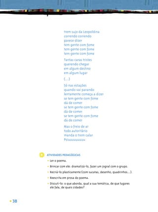trem sujo da Leopoldina
                 correndo correndo
                 parece dizer
                 tem gente com fome
                 tem gente com fome
                 tem gente com fome
                 Tantas caras tristes
                 querendo chegar
                 em algum destino
                 em algum lugar
                 (...)
                 Só nas estações
                 quando vai parando
                 lentamente começa a dizer
                 se tem gente com fome
                 dá de comer
                 se tem gente com fome
                 dá de comer
                 se tem gente com fome
                 dá de comer
                 Mas o freio de ar
                 todo autoritário
                 manda o trem calar
                 Psiuuuuuuuuu



     ATIVIDADES PEDAGÓGICAS

     • Ler o poema.
     • Brincar com ele: dramatizá-lo, fazer um jogral com o grupo.
     • Recriá-lo plasticamente (com sucatas, desenho, quadrinhos...).
     • Reescrita em prosa do poema.
     • Discuti-lo: o que aborda, qual a sua temática, de que lugares
       ele fala, de quais cidades?



38
 