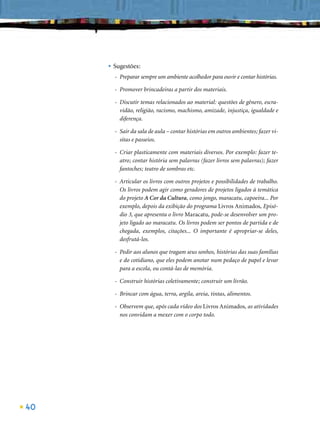 • Sugestões:
       - Preparar sempre um ambiente acolhedor para ouvir e contar histórias.

       - Promover brincadeiras a partir dos materiais.

       - Discutir temas relacionados ao material: questões de gênero, escra-
         vidão, religião, racismo, machismo, amizade, injustiça, igualdade e
         diferença.

       - Sair da sala de aula – contar histórias em outros ambientes; fazer vi-
         sitas e passeios.

       - Criar plasticamente com materiais diversos. Por exemplo: fazer te-
         atro; contar história sem palavras (fazer livros sem palavras); fazer
         fantoches; teatro de sombras etc.

       - Articular os livros com outros projetos e possibilidades de trabalho.
         Os livros podem agir como geradores de projetos ligados à temática
         do projeto A Cor da Cultura, como jongo, maracatu, capoeira... Por
         exemplo, depois da exibição do programa Livros Animados, Episó-
         dio 3, que apresenta o livro Maracatu, pode-se desenvolver um pro-
         jeto ligado ao maracatu. Os livros podem ser pontos de partida e de
         chegada, exemplos, citações... O importante é apropriar-se deles,
         desfrutá-los.

       - Pedir aos alunos que tragam seus sonhos, histórias das suas famílias
         e do cotidiano, que eles podem anotar num pedaço de papel e levar
         para a escola, ou contá-las de memória.

       - Construir histórias coletivamente; construir um livrão.

       - Brincar com água, terra, argila, areia, tintas, alimentos.

       - Observem que, após cada vídeo dos Livros Animados, as atividades
         nos convidam a mexer com o corpo todo.




40
 