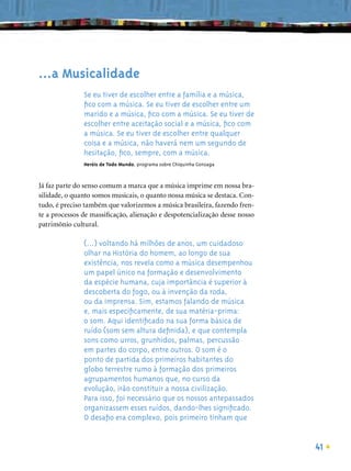 …a Musicalidade
               Se eu tiver de escolher entre a família e a música,
               ﬁco com a música. Se eu tiver de escolher entre um
               marido e a música, ﬁco com a música. Se eu tiver de
               escolher entre aceitação social e a música, ﬁco com
               a música. Se eu tiver de escolher entre qualquer
               coisa e a música, não haverá nem um segundo de
               hesitação, ﬁco, sempre, com a música.
               Heróis de Todo Mundo, programa sobre Chiquinha Gonzaga



Já faz parte do senso comum a marca que a música imprime em nossa bra-
silidade, o quanto somos musicais, o quanto nossa música se destaca. Con-
tudo, é preciso também que valorizemos a música brasileira, fazendo fren-
te a processos de massiﬁcação, alienação e despotencialização desse nosso
patrimônio cultural.

               (…) voltando há milhões de anos, um cuidadoso
               olhar na História do homem, ao longo de sua
               existência, nos revela como a música desempenhou
               um papel único na formação e desenvolvimento
               da espécie humana, cuja importância é superior à
               descoberta do fogo, ou à invenção da roda,
               ou da imprensa. Sim, estamos falando de música
               e, mais especiﬁcamente, de sua matéria-prima:
               o som. Aqui identiﬁcado na sua forma básica de
               ruído (som sem altura deﬁnida), e que contempla
               sons como urros, grunhidos, palmas, percussão
               em partes do corpo, entre outros. O som é o
               ponto de partida dos primeiros habitantes do
               globo terrestre rumo à formação dos primeiros
               agrupamentos humanos que, no curso da
               evolução, irão constituir a nossa civilização.
               Para isso, foi necessário que os nossos antepassados
               organizassem esses ruídos, dando-lhes signiﬁcado.
               O desaﬁo era complexo, pois primeiro tinham que


                                                                            41
 