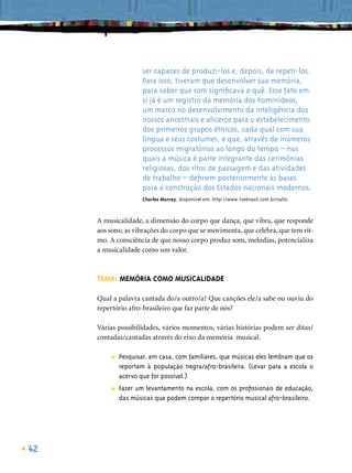 ser capazes de produzi-los e, depois, de repeti-los.
                      Para isso, tiveram que desenvolver sua memória,
                      para saber que som signiﬁcava o quê. Esse fato em
                      si já é um registro da memória dos hominídeos,
                      um marco no desenvolvimento da inteligência dos
                      nossos ancestrais e alicerce para o estabelecimento
                      dos primeiros grupos étnicos, cada qual com sua
                      língua e seus costumes, e que, através de inúmeros
                      processos migratórios ao longo do tempo – nos
                      quais a música é parte integrante das cerimônias
                      religiosas, dos ritos de passagem e das atividades
                      de trabalho – deﬁnem posteriormente as bases
                      para a construção dos Estados nacionais modernos.
                      Charles Murray, disponível em: http://www.tvebrasil.com.br/salto



     A musicalidade, a dimensão do corpo que dança, que vibra, que responde
     aos sons; as vibrações do corpo que se movimenta, que celebra, que tem rit-
     mo. A consciência de que nosso corpo produz som, melodias, potencializa
     a musicalidade como um valor.



     TEMA: MEMÓRIA COMO MUSICALIDADE

     Qual a palavra cantada do/a outro/a? Que canções ele/a sabe ou ouviu do
     repertório afro-brasileiro que faz parte de nós?

     Várias possibilidades, vários momentos, várias histórias podem ser ditas/
     contadas/cantadas através do eixo da memória musical.

          ■   Pesquisar, em casa, com familiares, que músicas eles lembram que os
              reportam à população negra/afro-brasileira. (Levar para a escola o
              acervo que for possível.)
          ■   Fazer um levantamento na escola, com os proﬁssionais de educação,
              das músicas que podem compor o repertório musical afro-brasileiro.




42
 
