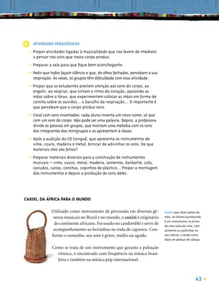 ATIVIDADES PEDAGÓGICAS

  • Propor atividades ligadas à musicalidade que nos levem de imediato
    a pensar nos sons que nosso corpo produz.

  • Preparar a sala para que ﬁque bem aconchegante.
  • Pedir que todos façam silêncio e que, de olhos fechados, percebam a sua
    respiração. Às vezes, os grupos têm diﬁculdade com essa atividade.

  • Propor que os estudantes prestem atenção aos sons do corpo, ao
    engolir, ao respirar, que sintam o ritmo do coração, apoiando as
    mãos sobre o tórax, que experimentem colocar as mãos em forma de
    concha sobre os ouvidos... o barulho da respiração... O importante é
    que percebam que o corpo produz sons.

  • Coral com sons inventados: cada aluno inventa um novo nome, só que
    com um som do corpo. Não pode ser uma palavra. Depois, a professora
    divide as pessoas em grupos, que montam uma melodia com os sons
    dos integrantes dos minigrupos e os apresentam à classe.

  • Após a audição do CD Gonguê, que apresenta os instrumentos de
    vime, couro, madeira e metal, brincar de adivinhar os sons. De que
    materiais eles são feitos?

  • Preparar materiais diversos para a construção de instrumentos
    musicais – vime, couro, metal, madeira, sementes, barbante, cola,
    canudos, canos, conchas, copinhos de plástico... Propor a montagem
    dos instrumentos e depois a produção de sons deles.




CAXIXI, DA ÁFRICA PARA O MUNDO

              Utilizado como instrumento de percussão em diversos gê-         Caxixi quer dizer palma da
               neros musicais no Brasil e no mundo, o caxixi é originário     mão, no idioma quimbundo.
                                                                              É um instrumento na forma
               do continente africano. Foi usado no candomblé e serve de
                                                                              de uma cesta de vime, com
               acompanhamento ao berimbau na roda de capoeira. Con-           sementes ou pedrinhas no
              forme o tamanho, seu som é grave, médio ou agudo.               seu interior, e tendo como
                                                                              base um pedaço de cabaça.

               Como se trata de um instrumento que garante a pulsação
                 rítmica, é encontrado com freqüência na música brasi-
                 leira e também na música pop internacional.



                                                                                                   43
 