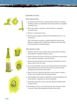 ■   Como fazer um caxixi

         Para construir a base:
         1. O material tem de ser duro e de espessura ﬁna. Pode ser um pedaço
            de cabaça, eucatex ou compensado. Se for só para praticar, um papelão
            consistente serve.
         2. Riscar dois círculos: o primeiro, com 6cm de raio, e o segundo,
            com 5cm de raio.
         3. Recortar o círculo maior (6cm).
         4. No menor, fazer pequenos orifícios com uma distância de 2 a 3 cm
            um do outro.
            Obs.: Para alunos avançados, o professor pode dar noção de raio,
            diâmetro, retiﬁcação de circunferência e poliedros, de modo a obter
            furos em distâncias exatamente iguais.


         Para construir o corpo:
         1. Material: Tiras de vime ou similar. Se for só para praticar, tirinhas
            de garrafa pet ou de papel resistente servem.
         2. Passar a mesma tira de vime, de 25cm, por dois buracos e puxar para
            cima, repetindo a operação a cada dois buracos.
         3. Amarrar provisoriamente as tiras, passando um barbante em torno
            delas na altura entre 10 e 15cm.
         4. Com uma tira grande, começar a tecer da base para cima, passando,
            horizontalmente, por cima e por baixo das tiras verticais, até que
            elas ﬁquem provisoriamente amarradas.
         5. Deixar três tiras verticais de cada lado e, com as outras, começar a
            fechar a cesta, tecendo as tiras de cima para baixo.
         6. Antes de fechar tudo, colocar as pedrinhas ou sementes (lágrimas-de-
            Nossa Senhora, compradas em casas de umbanda).
         7. Deixando espaço para a mão, as tiras que sobraram também serão
            tecidas na cesta.
         8. Para reforço, tecemos, em um lado da cesta, duas tiras que envolve-
            rão a alça. O que sobra também será tecido no outro lado.




44
 