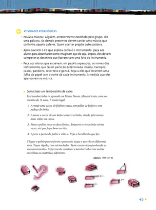ATIVIDADES PEDAGÓGICAS

• Palavra musical. Alguém, anteriormente escolhido pelo grupo, diz
  uma palavra. Os demais presentes devem cantar uma música que
  contenha aquela palavra. Quem acertar propõe outra palavra.

• Após ouvirem o CD que explica como é o instrumento, peça aos
  alunos para desenharem como imaginam que ele seja. Depois, eles devem
  comparar os desenhos que ﬁzeram com uma foto do instrumento.

• Peça aos alunos que escrevam, em papéis separados, os nomes dos
  instrumentos que fazem parte de determinada música. Exemplo:
  caxixi, pandeiro, reco-reco e ganzá. Peça a eles que levantem uma
  folha de papel com o nome de cada instrumento, à medida que eles
  aparecerem na música.



  ■   Como fazer um tamborzinho de caixa
      Este tamborzinho eu aprendi em Minas Novas, Minas Gerais, com um
      menino de 11 anos. É muito legal.
      1. Arranje uma caixa de fósforos vazia, um palito de fósforo e um
         pedaço de linha.
      2. Amasse a caixa de um lado e amarre a linha, dando pelo menos
         duas voltas na caixa.
      3. Passe o palito entre as duas linhas. Empurre e vire a linha várias
         vezes, até que ﬁque bem torcida.
      4. Aperte a ponta do palito e solte-a. Veja o barulhinho que faz.

      Chegue o palito para a frente e para trás, toque e perceba os diferentes
      sons. Toque rápido, com vários dedos. Tente cantar acompanhando os
      seus movimentos. Experimente construir o tamborzinho com outras
      caixinhas ou materiais diferentes.
                                                                  Adelsin, 1997: 82-83




                                                                                         45
 