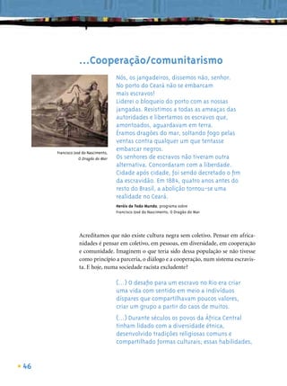 ...Cooperação/comunitarismo
                                     Nós, os jangadeiros, dissemos não, senhor.
                                     No porto do Ceará não se embarcam
                                     mais escravos!
                                     Liderei o bloqueio do porto com as nossas
                                     jangadas. Resistimos a todas as ameaças das
                                     autoridades e libertamos os escravos que,
                                     amontoados, aguardavam em terra.
                                     Éramos dragões do mar, soltando fogo pelas
                                     ventas contra qualquer um que tentasse
     Francisco José do Nascimento,
                                     embarcar negros.
                  O Dragão do Mar    Os senhores de escravos não tiveram outra
                                     alternativa. Concordaram com a liberdade.
                                     Cidade após cidade, foi sendo decretado o ﬁm
                                     da escravidão. Em 1884, quatro anos antes do
                                     resto do Brasil, a abolição tornou-se uma
                                     realidade no Ceará.
                                     Heróis de Todo Mundo, programa sobre
                                     Francisco José do Nascimento, O Dragão do Mar




                 Acreditamos que não existe cultura negra sem coletivo. Pensar em africa-
                 nidades é pensar em coletivo, em pessoas, em diversidade, em cooperação
                 e comunidade. Imaginem o que teria sido dessa população se não tivesse
                 como princípio a parceria, o diálogo e a cooperação, num sistema escravis-
                 ta. E hoje, numa sociedade racista excludente?

                                     (...) O desaﬁo para um escravo no Rio era criar
                                     uma vida com sentido em meio a indivíduos
                                     díspares que compartilhavam poucos valores,
                                     criar um grupo a partir do caos de muitos.
                                     (...) Durante séculos os povos da África Central
                                     tinham lidado com a diversidade étnica,
                                     desenvolvido tradições religiosas comuns e
                                     compartilhado formas culturais; essas habilidades,


46
 