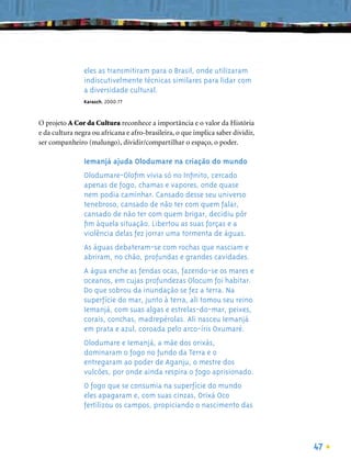 eles as transmitiram para o Brasil, onde utilizaram
                indiscutivelmente técnicas similares para lidar com
                a diversidade cultural.
                Karasch, 2000:77



O projeto A Cor da Cultura reconhece a importância e o valor da História
e da cultura negra ou africana e afro-brasileira, o que implica saber dividir,
ser companheiro (malungo), dividir/compartilhar o espaço, o poder.

                Iemanjá ajuda Olodumare na criação do mundo
                Olodumare-Oloﬁm vivia só no Inﬁnito, cercado
                apenas de fogo, chamas e vapores, onde quase
                nem podia caminhar. Cansado desse seu universo
                tenebroso, cansado de não ter com quem falar,
                cansado de não ter com quem brigar, decidiu pôr
                ﬁm àquela situação. Libertou as suas forças e a
                violência delas fez jorrar uma tormenta de águas.
                As águas debateram-se com rochas que nasciam e
                abriram, no chão, profundas e grandes cavidades.
                A água enche as fendas ocas, fazendo-se os mares e
                oceanos, em cujas profundezas Olocum foi habitar.
                Do que sobrou da inundação se fez a terra. Na
                superfície do mar, junto à terra, ali tomou seu reino
                Iemanjá, com suas algas e estrelas-do-mar, peixes,
                corais, conchas, madrepérolas. Ali nasceu Iemanjá
                em prata e azul, coroada pelo arco-íris Oxumaré.
                Olodumare e Iemanjá, a mãe dos orixás,
                dominaram o fogo no fundo da Terra e o
                entregaram ao poder de Aganju, o mestre dos
                vulcões, por onde ainda respira o fogo aprisionado.
                O fogo que se consumia na superfície do mundo
                eles apagaram e, com suas cinzas, Orixá Oco
                fertilizou os campos, propiciando o nascimento das




                                                                                 47
 