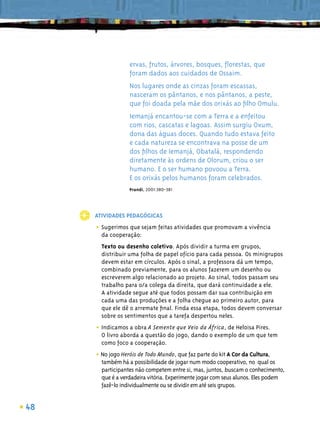 ervas, frutos, árvores, bosques, ﬂorestas, que
                  foram dados aos cuidados de Ossaim.
                  Nos lugares onde as cinzas foram escassas,
                  nasceram os pântanos, e nos pântanos, a peste,
                  que foi doada pela mãe dos orixás ao ﬁlho Omulu.
                  Iemanjá encantou-se com a Terra e a enfeitou
                  com rios, cascatas e lagoas. Assim surgiu Oxum,
                  dona das águas doces. Quando tudo estava feito
                  e cada natureza se encontrava na posse de um
                  dos ﬁlhos de Iemanjá, Obatalá, respondendo
                  diretamente às ordens de Olorum, criou o ser
                  humano. E o ser humano povoou a Terra.
                  E os orixás pelos humanos foram celebrados.
                  Prandi, 2001:380-381




     ATIVIDADES PEDAGÓGICAS

     • Sugerimos que sejam feitas atividades que promovam a vivência
       da cooperação:
       Texto ou desenho coletivo. Após dividir a turma em grupos,
       distribuir uma folha de papel ofício para cada pessoa. Os minigrupos
       devem estar em círculos. Após o sinal, a professora dá um tempo,
       combinado previamente, para os alunos fazerem um desenho ou
       escreverem algo relacionado ao projeto. Ao sinal, todos passam seu
       trabalho para o/a colega da direita, que dará continuidade a ele.
       A atividade segue até que todos possam dar sua contribuição em
       cada uma das produções e a folha chegue ao primeiro autor, para
       que ele dê o arremate ﬁnal. Finda essa etapa, todos devem conversar
       sobre os sentimentos que a tarefa despertou neles.

     • Indicamos a obra A Semente que Veio da África, de Heloisa Pires.
       O livro aborda a questão do jogo, dando o exemplo de um que tem
       como foco a cooperação.

     • No jogo Heróis de Todo Mundo, que faz parte do kit A Cor da Cultura,
       também há a possibilidade de jogar num modo cooperativo, no qual os
       participantes não competem entre si, mas, juntos, buscam o conhecimento,
       que é a verdadeira vitória. Experimente jogar com seus alunos. Eles podem
       fazê-lo individualmente ou se dividir em até seis grupos.


48
 