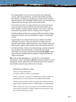 • As crianças podem criar um livro em conjunto sobre liberdade/
  racismo, África/afro-brasileiros, um tema relacionado ao projeto.
  Elas mesmas, o professor ou a professora, escrevem frases ou fazem
  desenhos sobre o que é liberdade. No ﬁnal, fazem uma encadernação
  improvisada com uma ﬁta, como se fosse uma costura.

• Seria interessante fazer um mapa do Brasil com recortes de revista
  e texturas que as crianças acharem que estão relacionados com o
  Brasil. Exemplo: animais, pessoas variadas, cores, areia, e tudo que
  elas acharem que lembra o Brasil. O mapa vai ser um mosaico.

• O mesmo poderia ser feito com os países da África que falam a língua
  portuguesa. Primeiro, faz-se uma pesquisa e, depois, uma produção
  criativa.

• Caça ao tesouro. As crianças devem procurar objetos escondidos
  e descobrir seus pares. Cada uma encontra um objeto e tem de
  descobrir quem achou o objeto que forma o par. Exemplo: escova de
  dente e pasta, caderno e lápis, sapato e meia, foto e porta-retrato etc.

• Centros de Estudos. Cremos ser fundamental que a escola se organize
  para fortalecer centros de estudos, o sentido de coletividade,
  sobretudo na construção coletiva do projeto A Cor da Cultura. Tornar
  esses encontros verdadeiramente profícuos é responsabilidade de
  todos os envolvidos.
Obs.: Nas reuniões pedagógicas e reuniões com a comunidade e
responsáveis, assistir ao programa Nota 10 e promover debates. A partir
dos debates, pensar ações para serem desenvolvidas entre a escola e a
comunidade e projetos mais coletivos da instituição.


  ■   Sugestões para trabalhar os vídeos
      Assistir aos vídeos coletivamente
      (consultar o Caderno 2 sobre essa metodologia).

      Dividir os presentes em grupos de trabalho para realizar pesquisas de
      aprofundamento ou buscar sugestões de atividades fundamentadas.

      Para ﬁcar mais interessante, embora uma pessoa seja a referência da insti-
      tuição, todas as atividades relativas ao trabalho podem ser compartilhadas.

      Após a exibição dos vídeos, por exemplo, um/uma proﬁssional pode ser
      responsável por dinamizar os debates, enquanto outros pensarão no lan-
      che e no material de leitura e apoio.



                                                                                    49
 