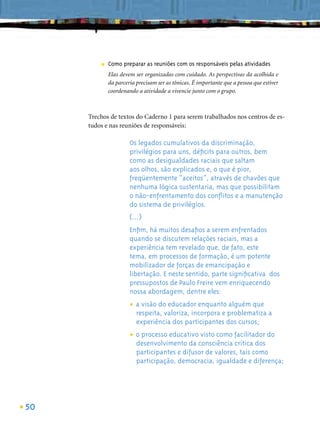 ■   Como preparar as reuniões com os responsáveis pelas atividades
             Elas devem ser organizadas com cuidado. As perspectivas da acolhida e
             da parceria precisam ser as tônicas. É importante que a pessoa que estiver
             coordenando a atividade a vivencie junto com o grupo.



     Trechos de textos do Caderno 1 para serem trabalhados nos centros de es-
     tudos e nas reuniões de responsáveis:

                      Os legados cumulativos da discriminação,
                      privilégios para uns, déﬁcits para outros, bem
                      como as desigualdades raciais que saltam
                      aos olhos, são explicados e, o que é pior,
                      freqüentemente “aceitos”, através de chavões que
                      nenhuma lógica sustentaria, mas que possibilitam
                      o não-enfrentamento dos conﬂitos e a manutenção
                      do sistema de privilégios.
                      (...)
                      Enﬁm, há muitos desaﬁos a serem enfrentados
                      quando se discutem relações raciais, mas a
                      experiência tem revelado que, de fato, este
                      tema, em processos de formação, é um potente
                      mobilizador de forças de emancipação e
                      libertação. E neste sentido, parte signiﬁcativa dos
                      pressupostos de Paulo Freire vem enriquecendo
                      nossa abordagem, dentre eles:

                      • a visão dovaloriza, incorpora e problematiza a
                                   educador enquanto alguém que
                        respeita,
                         experiência dos participantes dos cursos;

                      • o processo educativoconsciência facilitador do
                                             visto como
                        desenvolvimento da              crítica dos
                         participantes e difusor de valores, tais como
                         participação, democracia, igualdade e diferença;




50
 