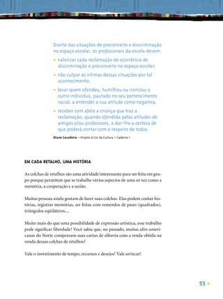 Diante das situações de preconceito e discriminação
               no espaço escolar, os proﬁssionais da escola devem:

               • valorizar cada e preconceito no espaço escolar;
                                reclamação de ocorrência de
                 discriminação

               • não culpar as vítimas dessas situações por tal
                 acontecimento;

               • levar quem ofendeu, humilhou oupertencimento
                                                 ironizou o
                 outro indivíduo, pautado no seu
                  racial, a entender a sua atitude como negativa;

               • receber com quandocriança que traz atitudes de
                             afeto a                a
                 reclamação,         ofendida pelas
                  amigos e/ou professores, e dar-lhe a certeza de
                  que poderá contar com o respeito de todos.
               Eliane Cavalleiro – Projeto A Cor da Cultura – Caderno 1




EM CADA RETALHO, UMA HISTÓRIA

As colchas de retalhos são uma atividade interessante para ser feita em gru-
po porque permitem que se trabalhe vários aspectos de uma só vez como a
memória, a cooperação e a união.

Muitas pessoas ainda gostam de fazer suas colchas. Elas podem contar his-
tórias, registrar memórias, ser feitas com remendos de pano (quadrados),
triângulos eqüiláteros....

Muito mais do que uma possibilidade de expressão artística, esse trabalho
pode signiﬁcar liberdade! Você sabia que, no passado, muitas afro-ameri-
canas do Norte compravam suas cartas de alforria com a renda obtida na
venda dessas colchas de retalhos?

Vale o investimento de tempo, recursos e desejos! Vale arriscar!




                                                                               53
 