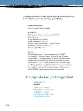 Para saber como fazer uma colcha, consulte: Jogos e Atividades Matemáticas
     do Mundo Inteiro, de Claudia Zaslavsky, páginas 139 a 141.



         ■   Sugestão de atividade
             Assistir ao ﬁlme Colcha de Retalhos

             Ficha Técnica
             Título original: How to Make an American Quilt
             Gênero: Drama
             Tempo de duração: 116 minutos
             Ano de lançamento (EUA): 1995
             Estúdio: Amblin Entertainment / Universal Pictures
             Distribuição: Universal Pictures / UIP
             Direção: Jocelyn Moorhouse

             Sinopse
             Enquanto elabora sua tese e se prepara para casar, Finn Dodd
             (Wynona Ryder), uma jovem mulher, vai morar na casa da sua avó
             (Ellen Burstyn). Lá estão várias amigas da família, que preparam uma
             elaborada colcha de retalhos como presente de casamento. Enquanto o
             trabalho é feito, ela ouve o relato de paixões e envolvimentos, nem sempre
             moralmente aprováveis, mas repletos de sentimentos, que essas mulheres
             tiveram. Nesse meio tempo, ela se sente atraída por um desconhecido,
             criando dúvidas no seu coração que precisam ser esclarecidas.




     ...Princípio do Axé, da Energia Vital
                      Andar com Fé
                      Gilberto Gil

                      Andá com fé eu vou
                      Que a fé não costuma faiá
                      Andá com fé eu vou
                      Que a fé não costuma faiá
                      Que a fé tá na mulher



54
 