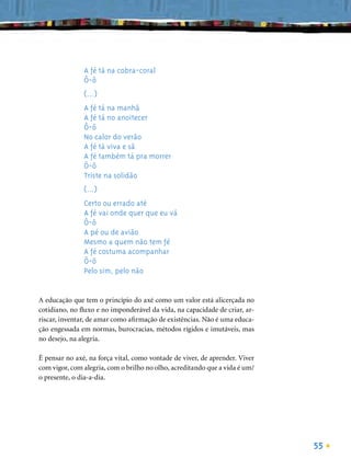 A fé tá na cobra-coral
               Ô-ô
               (...)
               A fé tá na manhã
               A fé tá no anoitecer
               Ô-ô
               No calor do verão
               A fé tá viva e sã
               A fé também tá pra morrer
               Ô-ô
               Triste na solidão
               (...)
               Certo ou errado até
               A fé vai onde quer que eu vá
               Ô-ô
               A pé ou de avião
               Mesmo a quem não tem fé
               A fé costuma acompanhar
               Ô-ô
               Pelo sim, pelo não


A educação que tem o princípio do axé como um valor está alicerçada no
cotidiano, no ﬂuxo e no imponderável da vida, na capacidade de criar, ar-
riscar, inventar, de amar como aﬁrmação de existências. Não é uma educa-
ção engessada em normas, burocracias, métodos rígidos e imutáveis, mas
no desejo, na alegria.

É pensar no axé, na força vital, como vontade de viver, de aprender. Viver
com vigor, com alegria, com o brilho no olho, acreditando que a vida é um/
o presente, o dia-a-dia.




                                                                             55
 
